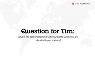 Question for Tim:
What's the conversation like with your board when you are
behind with your metrics? 
 