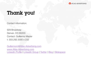 Thank you!

Contact information: 

Guillermo Mazier
303.292.3300 x 232
929 Broadway
Denver, CO 80203

Guillermom@Atlas-Advertising.com
www.Atlas-Advertising.com
LinkedIn Proﬁle | LinkedIn Group | Twitter | Blog | Slideshare

 