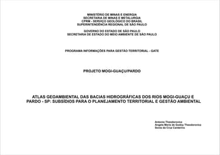 MINISTÉRIO DE MINAS E ENERGIA
SECRETARIA DE MINAS E METALURGIA
CPRM -
SUPERINTENDÊNCIA REGIONAL DE SÃO PAULO
GOVERNO DO ESTADO DE SÃO PAULO
SECRETARIA DE ESTADO DO MEIO AMBIENTE DE SÃO PAULO
PROGRAMA INFORMAÇÕES PARA GESTÃO TERRITORIAL - GATE
SERVIÇO GEOLÓGICO DO BRASIL
PROJETO MOGI-GUAÇU/PARDO
ATLAS GEOAMBIENTAL DAS BACIAS HIDROGRÁFICAS DOS RIOS MOGI-GUAÇU E
PARDO - SP: SUBSÍDIOS PARA O PLANEJAMENTO TERRITORIAL E GESTÃO AMBIENTAL
Antonio Theodorovicz
Angela Maria de Godoy Theodorovicz
Sonia da Cruz Cantarino
 