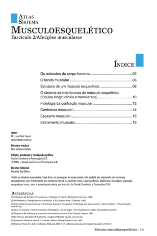 Sistema musculoesquelético - 3 n
ÍNDICE
Os músculos do corpo humano...........................................04
O tecido muscular ...............................................................06
Estrutura de um músculo esquelético .................................08
O sistema de membranas do músculo esquelético
(túbulos longitudinais e transversos)...................................10
Fisiologia da contração muscular........................................12
Contratura muscular............................................................14
Espasmo muscular..............................................................16
Estiramento muscular..........................................................18
(1)Thibodeau GA & Patton KT. Anatomía y Fisiología. 2º edición. Mosby/Doyma Libros, 1995.
(2) De Robertis E. Biología celular y molecular. 3º Ed. Buenos Aires: El Ateneo, 1990.
(3) Atlas of Microscopic Anatomy: A Functional Approach: Companion to Histology and Neuroanatomy: Second Edition – Virtual Hospital.
www.vh.org
(4) Gray H. Anatomy of the Human Body. Philadelphia: Lea & Febiger, 1918. Bartleby.com, 2000. www.bartleby.com/107/
(5) Bargmann W. Histología y anatomía microscópica humanas. 4º ed. España: Espaxs, 1981.
(6) El-Khory G, Brandser EA, Kathol MA. Imaging of Musche Injuries. www.vh.org
(7) Farreras P. Medicina Interna. 13º edición. Madrid: Mosby Doyma Libros, 1997.
(8) Estevez Rivera EA. Dolor miofascial. Medunab 2001;1(12) editorial.unab.edu.co/revistas/medunab/rev412.html
REFERÊNCIAS
Autor
Dr. Luis Raúl Lépori
raul@lepori.com.ar
Diretora médica
Dra. Andrea Cohen
Edição, produção e realização gráfica
Soriak Comércio e Promoções S.A.
©2005 – Soriak Comércio e Promoções S.A.
Diretor Editorial
Ricardo Yuji Ohira
Todos os direitos reservados. Esse livro, ou quaisquer de suas partes, não poderá ser arquivado em sistemas
recuperáveis, nem transmitido por nenhuma forma ou nenhum meio, seja mecânico, eletrônico, fotocópia, gravação
ou qualquer outro, sem a autorização prévia, por escrito, da Soriak Comércio e Promoções S.A.
ATLAS
SISTEMA
MUSCULOESQUELÉTICO
Fascículo 2/Afecções musculares
 