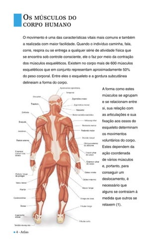 n 4 - Atlas
O movimento é uma das características vitais mais comuns e também
a realizada com maior facilidade. Quando o indivíduo caminha, fala,
corre, respira ou se entrega a qualquer série de atividade física que
se encontra sob controle consciente, ele o faz por meio da contração
dos músculos esqueléticos. Existem no corpo mais de 600 músculos
esqueléticos que em conjunto representam aproximadamente 50%
do peso corporal. Entre eles o esqueleto e a gordura subcutânea
delineiam a forma do corpo.
A forma como estes
músculos se agrupam
e se relacionam entre
si, sua relação com
as articulações e sua
fixação aos ossos do
esqueleto determinam
os movimentos
voluntários do corpo.
Estes dependem da
ação coordenada
de vários músculos
e, portanto, para
conseguir um
deslocamento, é
necessário que
alguns se contraiam à
medida que outros se
relaxem (1).
OS MÚSCULOS DO
CORPO HUMANO
 
