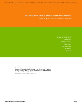 ATLAS OCAP 5 DEVICE REMOTE CONTROL MANUAL
RIOGXQRFQO | PDF | 83 Pages | 432.43 KB | 11 Jan, 2014
TABLE OF CONTENT
Introduction
Brief Description
Main Topic
Technical Note
Appendix
Glossary
If you want to possess a one-stop search and find the proper manuals on your
products, you can visit this website that delivers many ATLAS OCAP 5 DEVICE
REMOTE CONTROL MANUAL. You can get the manual you are interested in in
printed form or perhaps consider it online.
COPYRIGHT © 2015, ALL RIGHT RESERVED
Save this Book to Read atlas ocap 5 device remote control manual PDF eBook at our Online Library. Get atlas ocap 5 device remote control manual PDF file for free from our online library
PDF file: atlas ocap 5 device remote control manual Page: 1
 