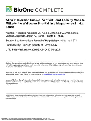 Atlas of Brazilian Snakes: Verified Point-Locality Maps to
Mitigate the Wallacean Shortfall in a Megadiverse Snake
Fauna
Authors: Nogueira, Cristiano C., Argôlo, Antonio J.S., Arzamendia,
Vanesa, Azevedo, Josué A., Barbo, Fausto E., et. al.
Source: South American Journal of Herpetology, 14(sp1) : 1-274
Published By: Brazilian Society of Herpetology
URL: https://doi.org/10.2994/SAJH-D-19-00120.1
BioOne Complete (complete.BioOne.org) is a full-text database of 200 subscribed and open-access titles
in the biological, ecological, and environmental sciences published by nonprofit societies, associations,
museums, institutions, and presses.
Your use of this PDF, the BioOne Complete website, and all posted and associated content indicates your
acceptance of BioOne’s Terms of Use, available at www.bioone.org/terms-o-use.
Usage of BioOne Complete content is strictly limited to personal, educational, and non - commercial use.
Commercial inquiries or rights and permissions requests should be directed to the individual publisher as
copyright holder.
BioOne sees sustainable scholarly publishing as an inherently collaborative enterprise connecting authors, nonprofit
publishers, academic institutions, research libraries, and research funders in the common goal of maximizing access to
critical research.
Downloaded From: https://bioone.org/journals/South-American-Journal-of-Herpetology on 09 Jan 2020
Terms of Use: https://bioone.org/terms-of-use Access provided by Universidade Federal de Minas Gerais (UFMG)
 
