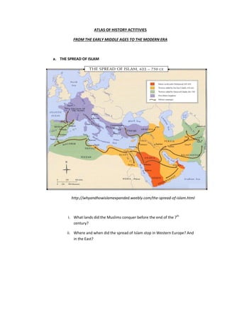 ATLAS OF HISTORY ACTITIVIES
FROM THE EARLY MIDDLE AGES TO THE MODERN ERA
a. THE SPREAD OF ISLAM
http://whyandhowislamexpanded.weebly.com/the-spread-of-islam.html
i. What lands did the Muslims conquer before the end of the 7th
century?
ii. Where and when did the spread of Islam stop in Western Europe? And
in the East?
 