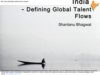 © 2006 Shantanu BhagwatNot to be distributed without prior consent © 2006 Shantanu Bhagwat
India
- Defining Global Talent
Flows
Shantanu Bhagwat
The contents of this presentation and the opinions expressed therein (unless stated otherwise), are the intellectual property of Shantanu Bhagwat and should
not be used, quoted, transmitted or distributed in any form or manner, without the explicit and written consent of the author. © Shantanu Bhagwat, 2007
Email: shantanu20ATgmail.com
 