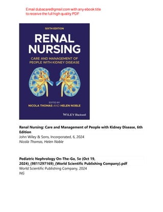 Renal Nursing: Care and Management of People with Kidney Disease, 6th
Edition
John Wiley & Sons, Incorporated, 6, 2024
Nicola Thomas, Helen Noble
Pediatric Nephrology On-The-Go, 5e (Oct 19,
2024)_(9811297169)_(World Scientific Publishing Company).pdf
World Scientific Publishing Company, 2024
NG
 