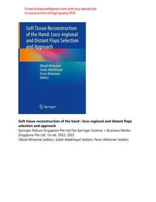 Soft tissue reconstruction of the hand : loco-regional and distant flaps
selection and approach
Springer Nature Singapore Pte Ltd Fka Springer Science + Business Media
Singapore Pte Ltd, 1st ed. 2022, 2022
Obaid Almeshal (editor), Salah Aldekhayel (editor), Feras Alshomer (editor)
 