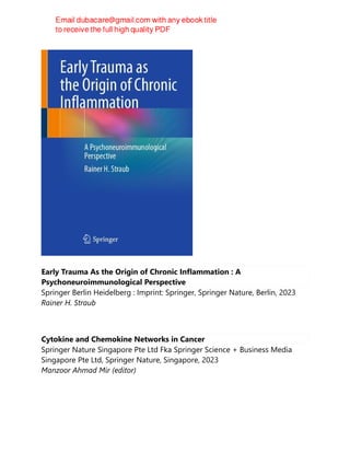 Early Trauma As the Origin of Chronic Inflammation : A
Psychoneuroimmunological Perspective
Springer Berlin Heidelberg : Imprint: Springer, Springer Nature, Berlin, 2023
Rainer H. Straub
Cytokine and Chemokine Networks in Cancer
Springer Nature Singapore Pte Ltd Fka Springer Science + Business Media
Singapore Pte Ltd, Springer Nature, Singapore, 2023
Manzoor Ahmad Mir (editor)
 