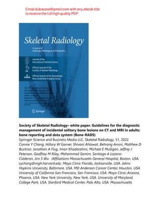 Society of Skeletal Radiology– white paper. Guidelines for the diagnostic
management of incidental solitary bone lesions on CT and MRI in adults:
bone reporting and data system (Bone-RADS)
Springer Science and Business Media LLC, Skeletal Radiology, 51, 2022
Connie Y Chang, Hillary W Garner, Shivani Ahlawat, Behrang Amini, Matthew D
Bucknor, Jonathan A Flug, Iman Khodarahmi, Michael E Mulligan, Jeffrey J
Peterson, Geoffrey M Riley, Mohammad Samim, Santiago A Lozano-
Calderon, Jim S Wu（Affiliations Massachusetts General Hospital, Boston, USA.
cychang@mgh.harvard.edu. Mayo Clinic Florida, Jacksonville, USA. Johns
Hopkins University, Baltimore, USA. MD Anderson Cancer Center, Houston, USA.
University of California San Francisco, San Francisco, USA. Mayo Clinic Arizona,
Phoenix, USA. New York University, New York, USA. University of Maryland,
College Park, USA. Stanford Medical Center, Palo Alto, USA. Massachusetts
 