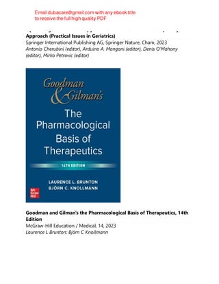 Optimizing Pharmacotherapy in Older Patients: An Interdisciplinary
Approach (Practical Issues in Geriatrics)
Springer International Publishing AG, Springer Nature, Cham, 2023
Antonio Cherubini (editor), Arduino A. Mangoni (editor), Denis O’Mahony
(editor), Mirko Petrovic (editor)
Goodman and Gilman's the Pharmacological Basis of Therapeutics, 14th
Edition
McGraw-Hill Education / Medical, 14, 2023
Laurence L Brunton; Björn C Knollmann
 