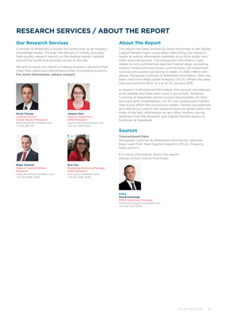 RESEARCH SERVICES / ABOUT THE REPORT
Our Research Services
Cushman  Wakefield is known the world-over as an industry
knowledge leader. Through the delivery of timely, accurate,
high-quality research reports on the leading trends, markets
around the world and business issues of the day.
We aim to assist our clients in making property decisions that
meet their objectives and enhance their competitive position.
For more information, please contact:
About The Report
This report has been written by David Hutchings in the Global
Capital Markets team, using data collected by our research
teams as well as information available to us from public and
other external sources. The transaction information used
relates to non-confidential reported market deals, excluding
indirect investment and future commitments. All investment
volumes are quoted pertaining to deals of US$5 million and
above. Alongside Cushman  Wakefield information, data has
been used from Real capital Analytics (RCA). Where the data
was sourced from RCA, it is as at 25 January 2016.
In respect of all external information, the sources are believed
to be reliable and have been used in good faith. However,
Cushman  Wakefield cannot accept responsibility for their
accuracy and completeness, nor for any undisclosed matters
that would affect the conclusions drawn. Certain assumptions
and definitions used in this research work are given within the
body of the text. Information on any other matters can be
obtained from the Research and Capital Markets teams of
Cushman  Wakefield.
Sources
Transactional Data
Alongside Cushman  Wakefield information, data has
been used from Real Capital Analytics (RCA), Property
Data and KTI.
For more information about the report,
please contact David Hutchings:
Joanna Tano
Head of Operations
EMEA Research
joanna.tano@cushwake.com
+44 20 3296 4232
Nigel Almond
Head of Capital Markets
Research
nigel.almond@cushwake.com
+44 20 3296 2328
Erin Can
Marketing  Editorial Manager
EMEA Research
erin.can@cushwake.com
+44 20 3296 4236
Kevin Thorpe
Chief Economist
Global Head of Research
kevin.thorpe@cushwake.com
+1 202 266 1161
EMEA
David Hutchings
EMEA Investment Strategy
david.hutchings@cushwake.com
+44 20 7152 5029
	 ATLAS OUTLOOK 19
 