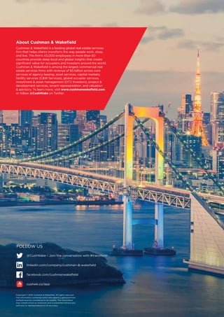 Copyright © 2016 Cushman  Wakefield. All rights reserved.
The information contained within this report is gathered from
multiple sources considered to be reliable. The information
may contain errors or omissions and is presented without any
warranty or representations to its accuracy.
About Cushman  Wakefield
Cushman  Wakefield is a leading global real estate services
firm that helps clients transform the way people work, shop,
and live. The firm’s 43,000 employees in more than 60
countries provide deep local and global insights that create
significant value for occupiers and investors around the world.
Cushman  Wakefield is among the largest commercial real
estate services firms with revenue of $5 billion across core
services of agency leasing, asset services, capital markets,
facility services (CW Services), global occupier services,
investment  asset management (DTZ Investors), project 
development services, tenant representation, and valuation
 advisory. To learn more, visit www.cushmanwakefield.com
or follow @CushWake on Twitter.
FOLLOW US
@CushWake – Join the conversation with #transform
linkedin.com/company/cushman--wakefield	
facebook.com/cushmanwakefield
cushwk.co/app
 