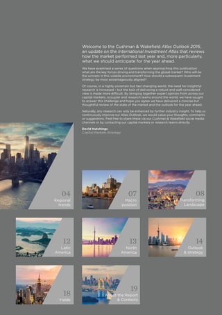 04
Regional
trends
07
Macro
position
08
A Transforming
Landscape
12
Latin
America
13
North
America
14
Outlook
& strategy
18
Yields
19
About the Report
& Contacts
Welcome to the Cushman & Wakefield Atlas Outlook 2016,
an update on the International Investment Atlas that reviews
how the market performed last year and, more particularly,
what we should anticipate for the year ahead.
We have examined a series of questions when approaching this publication:
what are the key forces driving and transforming the global market? Who will be
the winners in this volatile environment? How should a subsequent investment
strategy be most advantageously aligned?
Of course, in a highly uncertain but fast changing world, the need for insightful
research is increased – but the task of delivering a robust and well-considered
view is made more difficult. By bringing together expert opinion from across our
capital markets, occupier and research teams around the world, we have sought
to answer this challenge and hope you agree we have delivered a concise but
thoughtful review of the state of the market and the outlook for the year ahead.
Naturally, any research can only be enhanced by further industry insight. To help us
continuously improve our Atlas Outlook, we would value your thoughts, comments
or suggestions. Feel free to share these via our Cushman & Wakefield social media
channels or by contacting our capital markets or research teams directly.
David Hutchings
Capital Markets Strategy
 