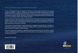 ATLAS•daQualidadedeÁguadoReservatóriodaPampulha
56
O Atlas da Qualidade de Água da Represa da Pampulha traz uma síntese de mais de vinte anos de
pesquisas realizadas na represa da Pampulha pelo Laboratório de Gestão de Reservatórios da UFMG
(LGAR). Foram dois os principais objetivos dessa obra: (a) documentar o avanço da degradação ambiental
da qualidade de água da represa; (b) chamar a atenção para a necessidade urgente de se recuperar esse
que é um dos principais cartões-postais de Belo Horizonte.
O Atlas recebeu esse nome porque decidimos abordar o assunto principalmente através de cartas temáticas
(mapas) que fornecem uma visão espacial dos processos de eutrofização e contaminação ambiental que
ocorrem na represa. Toda a sua problemática ambiental é abordada com grande detalhamento, através de
dados recentes de monitoramento ambiental.
A obra foi escrita visando atingir um variado público-alvo, composto por estudantes pré-universitários e
universitários, professores, gestores ambientais, lideranças políticas e membros de ONG´s que atuam na
região da Pampulha e também o público em geral.
Finalmente, gostaríamos de agradecer a RECÓLEO EDITORA pelo apoio financeiro, que permitiu a edição
da obra e a distribuição gratuita de parte de sua primeira edição a escolas públicas da bacia hidrográfica
da represa da Pampulha.
Ricardo M. Pinto-Coelho
ATLAS da Qualidade de Água do Reservatório da Pampulha
• e d i t o r a •
 