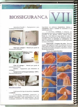BIOSSEGURANCA
Autoclave/ estufa - Equipamentos para
esterilizaçãodeinstrumentais.
Papel grau cirúrgico - Material para guarda de
instrumentais esterilizados.
~
~l,_l
h••,.;.....---~.••_;,··I
Caixa de expurgo - Material para guarda de
instrumentais cortantes.
Seladora - Equipamento para fechamento de
embalagem.
Equipamentos de Proteção Individual-EPI's-
Peçasdeproteção pessoal.
Microbiota da Pele
A pelepossui dois tipos de microbiota: a transitória
earesidente.
A microbiota transitória compreende os
microrganismos adquiridos por contato direto com o meio
ambiente, contaminam a pele temporariamente e não são
considerados colonizantes. No entanto, adquirem particular
importância em ambientes hospitalares, clinicas e
consultórios, devido à facilidade de transmissão de um
indivíduopara outro.
A microbiota residente é composta por
microrganismos queviveme semultiplicamnas camadasmais
profundas da pele, glândulas sebáceas, folículos pilosos,
feridas, etc., e são viáveis por longo período de tempo. Os
microrganismos dessa flora não são facilmente removidos,
entretanto, podem ser inativados por antissépticos. Nas
mãos, os microrganismos localizam-se em maior quantidade
em torno e sob asunhas.
Degermação / Lavagem das mãos - Remoção
mecânica das impurezas da pele, do profissional da área de
saúde, através da fricção ou escovação com água, e soluções
germicidas denominadas antissépticos,objetivando a redução
da microbiota transitória.
Técnica de lavagem das mãos:
 