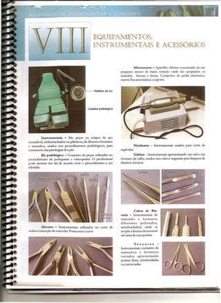 EQUIPAM/ENTOS9
lNSTRUMlffiNTA]S ]E ACESSÓlliOS
Micromotor - Aparelho elétrico constituido de um
pequeno motor de baixa rotação onde são acoplados os
mandris, brocas e fresas. Composto de pedal eletrônico,
caneta fixaautomáticae suporte.
Nucleares - Instrumentais usados para corte de
espículas.
Gúbias - Instrumentais apresentando um sulco em
formato de calha,usados nos sulcosungueaispara limpezade
detritos córneos.
Cabos de Bis-
turis Instrumentais de
tamanho e formatos
diferentes (achatados,
arredondados) onde se
acoplaalâminadescartável
em uma de suaspontas.
H--Reflelor de luz
Cadeira podológica
Tesouras
Instrumentais cortantes de
tamanhos e formatos
variados apresentando
pontas [mas, arredondadas
ou encurvadas.
Instrumentais - São peças ou artigos de aço
inoxidável,emborrachados ou plásticos,de diversos formatos
e tamanhos, usados nos procedimentos podológicos, para
tratamento daspatologiasdos pés.
Kit podológico - Conjunto de peças utilizadasno
procedimento de podopatias e onicopatias. O profissional
pode montar seu kit de acordo com o procedimento a ser
adotado.
Alicates - Instrumentais utilizados no corte de
unhas eremoçãode cutículas.Ponta reta e curva
---- --- .--------------~ ~ -. -- -- - - --- - - - - -- ..,-~--
 
