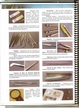 Lâminas de s-
cartáveis - Peças de aço
com corte afiado, en-
contradas sob diversas
nur.nerações(10,15,20,21,
22, 24), utilizadas para
remoção de calos, calosida-
des, cravos plantares,
digitaise corte de espículas.
Pinças - Instrumentais de diversos formatos, com
pontas apresentando ranhuras ou não e usados para remoção
de espículas,prender gaze,algodão,etc.
Golfinho - Instrumental sem fio, cuja ponta se
parece com ur.nafoice,utilizado para remover a pele macerada
nos interdígitos.
Cureta- Peça com uma cavidade arredondada em
uma das pontas, utilizada para remoção de detritos córneos
periungueais e subungueais.
Calcador de Fibra de Memória Molecular
(FMM) - Instrumental utilizado para fixação de FMM, com
uma das pontas levemente encurvada e na outra ranhuras de
sustentação da fibra..
Lupa - Peça
plástica possuindo lente de
aumento em várias
graduações, utilizada para
observar e diagnosticar
podopatias, no exame
clínico.
Enucleadora - Peça de forma arredondada e
vazada em ur.na das pontas, cortante, encontrada nos
tamanhos pequena, média e grande, usadas na enucleação de
cravos plantares.
Estilete lecron - Instrumental sem corte,
apresenta o formato de uma foice em uma das pontas e na
outra, ur.nformato redondo e encurvado usado para afastar a
prega ungueal eremoção de detritos.
Espátula - Instrumental apresentando uma ponta
achatada, com diversasutilidades.
Afastador de
dedos - Peça utilizada para
fixarentre os dedos promovendo o seu afastamento.
Palito inox - Peça com pontas finas, sendo ur.nalisa
e a outra em forma de parafuso.
Fixador de gaze tubular - Peça utilizada para
aplicação de gaze tubular.
Botões ortodônticos - Pequenas peças
arredondadas, onde são ancorados o elástico ortodôntico ou
mola flexível,na correção dalâmina.
 