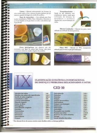 Cubeta - Material emborrachado em formato de
uma concha onde se faz a mistura de gesso/geltrate (pó/pó
elástico),quandoda tiragemdo moldedos artelhos.
Éster de cianocrilato - Cola utilizada para fixar
botões ortodônticos, FMM e Pasta Afastadora. Encontra-se
na forma líquidaou em gel, frasco ou tubo. (colaadesivatipo
SuperBond).
Gesso (pó) j geltrate (pó elástico) que são
misturados com água na cubeta para formar uma pasta
consistentee obter-seo molde degessodos artelhos.
Fotopolimerizador -
Sonda de alta eficiência com
acoplamento óptico, usada após
colocação da mistura de
monômero e polímero
(líquido/pó), na reconstituiçãode
unhas.
Siliconejcatalizador - Material em pasta, macio
utilizadona confecçãodeórteseprotetora.
Filme PVC - Material de PVC, transparente,
utilizadopara envolverospés apóshidratação.
<lMSSj~~1.<f*0)EJ~~1it~~~~A:]j, mE~~@@ M
l!!EJlPP.>'J::N~1 E H·Jl~QilJt:J~I~SmM(lII({)NiJP.0~À S1'.;ÚIDE
Mecções das unhas
Mecções das unhas não especificadas
Atrofia de unha congênita
Calosidades e calos
Ceratose paImoplantar
Distrofia ungueal
Linhas de Beau
Onicogrifose
Onicodistrofia congênita
Onicólise
Onicomadese
Onicocauxe
Onicoptose
Onicocriptose
Oniquia
L60
L60.9
Q84.6
1.84
Q82.8
L60.3
L60.4
L60.8
Q84.6
L60.1
L60.8
L60
L60.8
L60.0
L03.0
em J~
Onicodistrofia
Onicofose
Onicólise
Oniquia
Óníquia dermatofítíca
Onicomalácia
Oniquia com linfangite
Onicorrexe
Onicosquise
Onicofagia
Paroniquia com cândida
Psoriase nas unhas
Síndrome das unhas amarelas
Verruga
Outras afecções das unhas
L60.3
L60.3
L60.3
L03.0
Q84.6
L60.3
L03.0
L60.3
L60.3
F98.8
B37.2
IAO.86
L60.5
B07
L60.8·
Nos demais livros da autora contém mais detalhes sobre as doenças pédicas.
-- ---- -------=-- -- ~ -- -~.;--- -
 