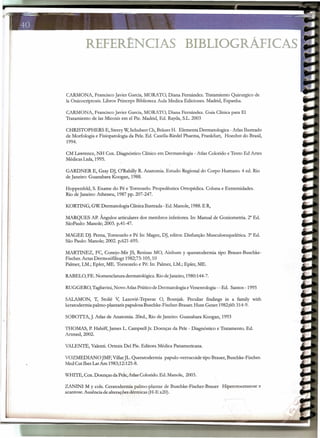 REFERÊNCIAS BIBLIOGRÁFICAS
CARMONA, Francisco Javier Garcia, MORATO, Diana Fernández. Tratamiento Quirurgico de
Ia Onicocriptosis. Libros Princeps Biblioteca Aula Medica Ediciones. Madrid, Espanha.
CARMONA, Francisco Javier Garcia, MORATO, Diana Fernández. Guia Clínica para El
Tratamiento de Ias Micosis em el Pie. Madrid, Ed. Rayda, S.L. 2003
CHRlSTOPHERS E, Sterry W,Schubert Ch, Brauer H. Elementa Dermatologica - Atlas Ilustrado
de Morfologia e Fisiopatologia da Pele. Ed. Casella-Riedel Pharma, Frankfurt, Hoechst do Brasil,
1994.
CM Lawrence, NH CoxoDiagnóstico Clínico em Dermatologia - Atlas Colorido e Texto Ed Artes
Médicas Ltda, 1995.
I'
I
GARDNER E, Gray DJ, O'Rahilly R. Anatomia. Estudo Regional do Corpo Humano. 4 ed. Rio
de Janeiro: Guanabara Koogan, 1988.
Hoppenfeld, S. Exame do Pé e Tornozelo. Propedêutica Ortopédica. Coluna e Extremidades.
Rio de Janeiro: Atheneu, 1987 pp. 207-247.
KORTING, GW Dermatologia Clínica Ilustrada - Ed. Manole, 1988. E R,
MARQUES AP. Ângulos articulares dos membros inferiores. In: Manual de Goniometria. 2" Ed.
SãoPaulo: Manole; 2003. p.41-47.
MAGEE DJ. Perna, Tornozelo e Pé ln: Magee, DJ, editor. Disfunção Musculoesquelética. 3" Ed.
São Paulo: Manole; 2002. p.621-695.
MARTINEZ, FC, Conejo-Mir JS, Resinas MO, Ainhum y queratodermia tipo Brauer-Buschke-
Fischer. Actas Dermosifiliogr 1982;73: 105, 10
Palmer, LM~;Epler, ME. Tornozelo e Pé: ln: Palmer, LM.; Epler, ME.
RABELO, FE. Nomenclatura dermatológica. Rio deJaneiro, 1980:144-7.
RUGGERO, Tagliavini, Novo Atlas Prático de Dermatologia eVenereologia - - Ed. Santos - 1995
SALAMON, T, Stolié V, Lazovié-Tepavac 0, Bosnjak. Peculiar fmdings in a family with
keratodermia palmo-plantaris papulosa Buschke-Fischer-Brauer, Hum Genet 1982;60: 314-9.
SOBOTTA, J. Atlas de Anatomia. 20ed., Rio de Janeiro: Guanabara Koogan, 1993
THOMAS, P. Habiff, James L. Campsell Jr. Doenças da Pele - Diagnóstico e Tratamento. Ed.
Artrned, 2002.
VALENTE, Valenti. Ortesis Del Pie. Editora Médica Panamericana.
VOZMEDIANO JMF, VillarJL. Queratodermia papulo-verrucoide tipo Brauer, Buschke-Fischer.
Med Cutlber LatAm 1983;12:125-8.
WH1TE, CoxoDoenças da Pele, Atlas Colorido. Ed. Manole, 2003.
ZANINl M Ycols. Ceratodermia palmo-plantar de Buschke-Fischer-Brauer Hiperotoceratose e
acantose. Ausência de alterações dérmicas (H-E x20).
 