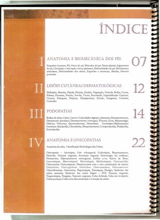 ~
INDICE
ANATOMIA E BIOMECÂNICA DOS PÉS
Esqueleto humano, Pé, Ossos do pé, Músculos do pé, Fascia plantar, Ligamentos
do pé, Circulação e inervação, Arcos plantares, Deformidades do pé, Movimentos
articulares, Deformidades dos dedos, Esporões e exostoses, Marcha, Desvios
posturais.
LESÕES CUT ÂNEAS DERMA TOLÓGICAS
Definição, Mancha, Pápula, Pústula, Nódulo, Vegetação, Vesícula,Bolha, Crosta,
Edema, Escamas, Fissura, Atrofia, Úlcera, Escoriação, Liquenificação Ceratose,
Cicatriz, Petéquias, Púrpura, Telangiectasia, Erosão, Gangrena, Urticária,
Comedão.
PODOP ATlAS
Bolhas de atrito, Calos,Cravos e Calosidadesdigitaise plantares, Dermatomicoses,
Dermatoses (psoríase), Dermatoviroses (verrugas), Fissuras, Gota, Metatarsalgia,
Hidrose, Fibromas, Queratodermias, Hanseníase, Anomalias/Malformações
Genéticas (Sindactilia,Clinodatclia,Braquimetatarso, Comptodactilia, Polidactilia,
Ectrodactilia.
ANATOMIA E ONICOPATIAS
Anatomia da unha, ClassificaçãoMoforlógica dasUnhas.
Onicopatias - Anoníquia, Calo subungueal, Coiloníquia, Baqueteamento,
Distrofia, Fraturas ungueais, Involução ungueal, Hemorragia em estilhaço,
Hematoma, Hiperqueratose subungueal, Linhas e/ ou Sulcos de Beau,
Leuconíquia, Macroníquia/ Microníquia, Melaloníquia, Onicoatrofia,
Onicocauxia, Onicocriptose, Matricectomia com e sem cauterização de matriz,
Onicofose, Onicogrifose, Onicólise, Onicomadese, Onicomicose,
Onicotilomania, Onicorrexe, Paquioníquia, Paroníquia, Pterígio, Síndrome das
unhas amarelas, Síndrome das unhas frágeis - SUF, Traumas ungueais,
Traquioníquia, Tungíase, Tumores ungueais, Unha dobrada, Unha em trompete,
Unhas postiças, Unha torta, Reconstituiçãoe correção de unhas.
07
12
14
22
 