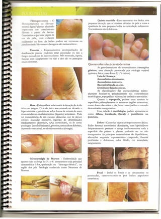 ,.,'~'~--'                                    -        -=~
                                                                                              '-'

         Fibroqueratoma       -   o                                         Quisto mucóide - Raro transtorno nos dedos, uma
fibroqueratoma     ou fibroce-                                     pequena elevação que se observa debaixo da pele e toma a
ratoma digital/plantar adquirido                                   aparência de uma pequena bolha na articulação subjacente.
representa um crescimento                                          Normalmente não é dolorosa.
fibroso a partir da der me.
Caracteriza-sepor uma pápula de
cor da pele, com colarete
epidérmico na base. As lesões podem ser verrucosa ou
pendunculada. São tumores benignos não melanodticos .

         Fissuras  - Espessamentos acompanhados de
desidratação plantar podendo estar associadas ou não a
fungos causadores de micose plantar. Pele ressecada, áspera,
fissuras com sangramento ou não e dor são os principais
sinais!sintomas.
                                                                   Queratodermias/ ceratodermias
                                                                           As genodermatoses são conseqüentes a mutações
                                                                   gênicas,  uma alteração provocada por etiologia variável
                                                                   (química,física,como RaiosX, UV e vírus).
                                                                               Leis de Herança.
                                                                               Autossômica dominante.
                                                                               Autossômica recessiva.
                                                                               Recessiva ligada ao sexo.
                                                                               Dominante ligada ao sexo.
                                                                            As classificações das queratodermias palmo-
                                                                   plantares baseiam-se principalmente nas características
                                                                   morfológicas, topográficas e alterações sistêmicasassociadas.
                                                                            Quanto à topografia, podem estar restritas às
                                                                   superfícies palmoplantares ou acometer regiões extensoras,
         Gota - Enfermidade relacionada à elevaçãodo ácido         como dorso das mãos e pés, bem como joelho e cotovelo
úrico no sangue. O ácido úrico encontrando-se elevado -            denominadas transgressivas
hiperuricemia - precipita-se sob a forma de cristais de urato               Com relação à morfologia, podem apresentar-se
monossódico ao nível dos tecidos (líquidos)articulares. Pode       como difusa, localizada         (focal) e puntiforme      ou
ser conseqüência de um excesso alimentar, uso de álcool,           punctata.
esforço muscular intensivo, ingestão de determinados
medicamentos (diuréticos, AAS, corticóides), ou de certas                   Difusa - Carateriza-sepor um espessamento difuso.
patologias (insuficiênciarenal, psoríase, cetoacidose diabética,   Exibe herança autossômica dominante, com hiperhidrose
depressão emocional,incidente traumático (cirurgia).               frequentemente presente e atinge uniformemente toda a
                                                                   superfície das palmas e plantas podendo ser ou não
                                                                   transgressiva. As principais características são hiperhidrose,
                                                                   alterações ungueais, espessamento exagerado, fissuras
                                                                   profundas e dolorosas, odor fétido, cor amarelada,
                                                                   sangramento.




          Metatarsalgia de Morton - Enfermidade que
aparece sob a cabeça do 3°. e 4°. metatársicos cuja principal
característica é dor, queimação ou "descarga elétrica", na
região dos pés. Patologia conhecida como Neuroma de
Morton.
                                                                              Focal   - Inclui as focais e as circunscritas ou
                                                                   pontuadas,      caracterizando-se   por lesões papulosas
                                                                   ceratósicas.




                                                                                                            ~                       ---
                                                                               ---
                                                                                  ---------
                                                                                          ---       -   -                    --
 