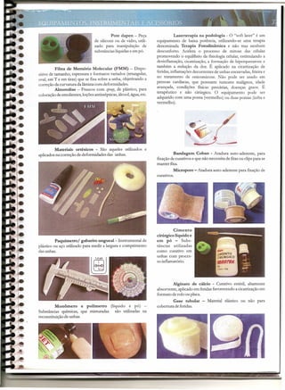 Pote dapen - Peça                   Laserterapia na podologia - O "soft laser" é um
                                 de silicone ou de vidro, utili-    equipamento de baixa potência, utilizando-se uma terapia
                                 zado para manipulação de           denominada Terapia Fotodinâmica e não traz nenhum
                                 substâncias líquidas e em pó.      desconforto. Acelera o processo de mitose das células
                                                                    promovendo o equilíbrio da fisiologia celular, estimulando a
                                                                    desinflamação, cicatrização, a formação de hiperqueratose e
                                                                    também a redução da dor. É aplicado na cicatrização de
          Fibra de Memória Molecular (FMM) - Dispo-
                                                                    feridas, inflamações decorrentes de unhas encravadas, frieira e
sitivo de tamanho, espessura e formatos variados (retangular,
                                                                    no tratamento de onicomicose. Não pode ser usado em
oval, em T e em tiras) que se fixa sobre a unha, objetivando a
                                                                    pessoas cardíacas, que possuem tumores malignos, idade
correção da curvatura da lâmina com deformidades.
                                                                    avançada, condições físicas precárias, doenças grave. É
          Almotolías - Frascos com sprqy, de plástico, para
                                                                    terapêutico e não cirúrgico. O equipamento pode ser
colocação de emolientes, loções antissépticas, álcool, água, etc.
                                                                    adquirido com uma ponta (vermelho) ou duas pontas (infra e
                                                                    vermelho).




         Materiais ortésicos - São aqueles utilizados e
aplicados na correção de deformidades das unhas.                             Bandagem Coban - Atadura auto-aderente, para
                                                                    fixação de curativos e que não necessita de fitas ou clipspara se
                                                                    manter fixa.
                                                                             Micropore - Atadura auto-aderente para fixação de
                                                                    curativos.




                                                                             Cimento
                                                                    cirúrgico líquido e
          Paquímetro/ gabarito ungueal- Instrumental de             em pó - Subs-
plástico ou aço utilizado para medir a largura e comprimento        tâncias utilizadas
das unhas.                                                          como curativo em
                                                                    unhas com proces-
                                                                    so inflamatório.




                                                                            Alginato de cálcio - Curativo estéril, altamente
                                                                    absorvente, aplicado em feridas favorecendo a cicatrização em
                                                                    formato de rolo ou placa.
                                                                             Gase tubular               Material elástico ou não para
          Monômero e polimetro (liquido e pó)                       cobertura de feridas.
Substâncias químicas, que misturadas são utilizadas na
reconstituição de unhas.




                                                                                                                                     _~-
                                     --       -----------                  -------------------------~~~~~~~~~~~~
                                          -        .ir
                                                                        - -   --      -   --------       _...
                                                                                                              -- -   ---     .••..
 