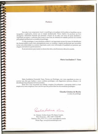 .•.
                                                                                                        ~         "'ti-       -   --        -          --4


                                                                                                            "JiI
                                                                                                .<"         ~




                                                                                                       ;ii'","'
                                                                                                             ~_           '            ••
                                                                                                                                                     ,~03
                                                                                                                                                ~'llIõo-~




                                                Prefácio




          Este atlas é um componente visual e os podólogos, em qualquer nível, podem se beneficiar com as
fotografias e explicações, mesmo que já estejam familiarizadas, Nosso objetivo foi produzir um livro
abrangente e fartamente ilustrado que preenche a função de um atlas, com textos de apoio detalhado e
organizado por partes, o suficiente para torná-Io uma fonte de referência de trabalho pessoal e de consulta
para qualquer profissional ou estudante de podologia.
         O Atlas podológico é uma referência confiável e um importante recurso de ensino de identificação
das doenças pédicas muito úteis, principalmente junto ao estudante e àqueles profissionais que necessitam
revisar uma enfermidade ou conceito importante, assim como informação de qualidade aos pacientes que
chegam com inúmeros questionamentos.
         Éum instrumento para manter ao alcance das mãos, uma ferramenta valiosa de consulta,




                                                                        Maria Auxiliadora F. Viana




           Maria Auxiliadora Fontenelle Viana, Técnica em Podologia, com vasta experiência na área, ao
escrever este, obra quis facilitar o nosso cotidiano podológico com diagnósticos precisos, eficazes e de
identificação das podopatias de forma imediata.
          Neste livro você encontrará um catálogo completo de podopatias e onicopatias desde as mais
simples até as mais complexas. Este é um livro que não poderá faltar em um consultório podológico.


                                                                       Claudia Cristina da Rocha
                                                                                    ex-aluna de podologia




                            Av. AItamiro Avelino Soares 955, Bairro Castelo,
                                Belo Horizonte - MG, CEP: 31330-000
                        Telefone: (031) 3476.7573, e-mail: doras1@terra.com.br
                               Home Page: www.podossaudedospes.com
 