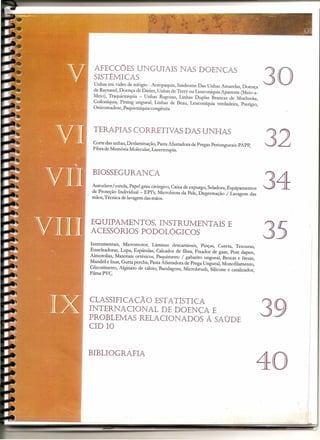 AFECCÕES UNGUIAIS                         NAS DOENCAS
  SISTÊMICAS
  Unhas em vidro de relógio - Acropaquia, Sindrome Das Unhas Amarelas, Doença
  de Raynaud, Doença de Darier, Unhas de Terry ou Leuconíquia Aparente (Meio-a-
                                                                                     30
  Meio), Traquioníquia - Unhas Rugosas, Linhas Duplas Brancas de Muehreke,
  Coiloníquia, Pitting ungueal, Linhas de Beau, Leuconíquia verdadeira, Pterígio,
  Onicomadese, Paquioníquia congênita




  TERAPIAS CORRETNAS DAS UNHAS
  Corte das unhas, Deslaminação, Pasta Afastadora de Pregas Periungueais-PAPP,
  Fibra de Memória Molecular, Laserterapia.
                                                                                     32
 BIOSSEGURANCA
 Autoclave/ estufa, Papel grau cirúrgico, Caixa de expurgo, Seladora, Equipamentos
 de Proteção lndividual- EPI's, Microbiota da Pele, Degermação / Lavagem das
 mãos, Técnica de lavagem das mãos.
                                                                                     34
EQUIPAMENTOS. INSTRUMENTAIS                                         E
ACESSÓRIOS PODOLÓGICOS
 Instrumentais, Micromotor, Lâminas descartáveis, Pinças, Cureta, Tesouras,
 Enucleadoras, Lupa, Espátulas, Calcador de fibra, Fixador de gase, Pote dapen,
                                                                                     35
 Almotolias, Materiais ortésicos, Paquímetro / gabarito ungueal, Brocas e fresas,
 Mandril e lixas, Gutta percha, Pasta Afastadora de Prega Ungueal, Monofllamento,
.Glicosímetro, Alginato de cálcio, Bandagens, Microbrush, Silicone e catalizador,
 FilmePVC.




CLASSIFI CA CÃO ESTATÍSTICA
INTERNACIONAL     DE DOENCA E
PROBLEMAS RELACIONADOS À SAÚDE
CIO 10
                                                                                     39
BIBLIOGRAFIA
                                                                                     40   •
                                                                                                   I
                                                                                                   I




                                                                                                   I
                                                                                              '/
 