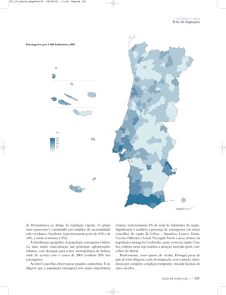 OS HOMENS E O MEIO
Terra de migrações
ATLAS DE PORTUGAL IGP 103
Estrangeiros por 1 000 habitantes, 2001
de Permanência ao abrigo da legislação vigente. O grupo
mais numeroso é constituído por cidadãos de nacionalidade
cabo-verdiana e brasileira, respectivamente perto de 16% e de
14%, e ainda ucraniana (13%).
A distribuição geográfica da população estrangeira eviden-
cia uma maior concentração nas principais aglomerações
urbanas, com destaque para a área metropolitana de Lisboa,
onde de acordo com o censo de 2001 residiam 50% dos
estrangeiros.
Ao nível concelhio observam-se grandes assimetrias. É no
Algarve que a população estrangeira tem maior importância
relativa, representando 6% do total de habitantes da região.
Significativa é também a presença de estrangeiros em vários
concelhos da região de Lisboa – Amadora, Loures, Sintra,
Cascais, Odivelas e Seixal. Na região Norte o peso relativo da
população estrangeira é reduzido, assim como na região Cen-
tro, embora nesta seja notória a atracção exercida pelos con-
celhos do litoral.
Praticamente, num quarto de século, Portugal passa de
país de forte diáspora a país de imigração, sem contudo, aban-
donar por completo a tradição emigrante, iniciada há mais de
cinco séculos.
‰
94
49
18
12
7
N
0 25 50 km
871_05_Miolo_Pags81a130 06/02/01 17:28 Página 103
 