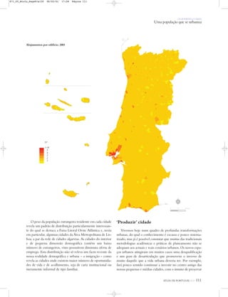 OS HOMENS E O MEIO
Uma população que se urbaniza
ATLAS DE PORTUGAL IGP 111
Alojamentos por edifício, 2001
Nº
>18
5
4
3
2
1
O peso da população estrangeira residente em cada cidade
revela um padrão de distribuição particularmente interessan-
te do qual se destaca a Faixa Litoral Oeste Atlântica e, nesta
em particular, algumas cidades da Área Metropolitana de Lis-
boa, a par da rede de cidades algarvias. As cidades do interior
e de pequena dimensão demográfica contêm um baixo
número de estrangeiros, visto possuírem diminuta oferta de
emprego. Esta distribuição não só releva um facto recente da
nossa realidade demográfica e urbana – a imigração – como
revela as cidades onde existem maior número de oportunida-
des de vida e de acolhimento, seja de cariz institucional ou
meramente informal de tipo familiar.
‘Produzir’ cidade
Vivemos hoje num quadro de profundas transformações
urbanas, do qual o conhecimento é escasso e pouco sistema-
tizado, mas já é possível constatar que muitas das tradicionais
metodologias académicas e práticas de planeamento não se
adequam aos actuais e reais cenários urbanos. Os novos espa-
ços urbanos atingiram em muitos casos uma desqualificação
e um grau de desarticulação que promovem o inverso de
muito daquilo que a vida urbana deveria ter. Por exemplo,
fará pouco sentido continuar a investir no centro antigo das
nossas pequenas e médias cidades, com o intuito de preservar
N
0 25 50 km
871_05_Miolo_Pags81a130 06/02/01 17:28 Página 111
 