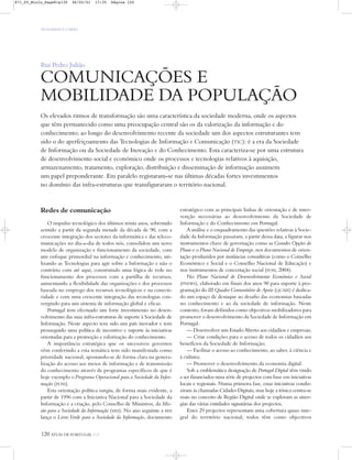 OS HOMENS E O MEIO
120 ATLAS DE PORTUGAL IGP
Rui Pedro Julião
COMUNICAÇÕES E
MOBILIDADE DA POPULAÇÃO
Os elevados ritmos de transformação são uma característica da sociedade moderna, onde os aspectos
que têm permanecido como uma preocupação central são os da valorização da informação e do
conhecimento; ao longo do desenvolvimento recente da sociedade um dos aspectos estruturantes tem
sido o do aperfeiçoamento das Tecnologias de Informação e Comunicação (TIC): é a era da Sociedade
de Informação ou da Sociedade de Inovação e do Conhecimento. Esta caracteriza-se por uma estrutura
de desenvolvimento social e económico onde os processos e tecnologias relativos à aquisição,
armazenamento, tratamento, exploração, distribuição e disseminação de informação assumem
um papel preponderante. Em paralelo registaram-se nas últimas décadas fortes investimentos
no domínio das infra-estruturas que transfiguraram o território nacional.
Redes de comunicação
O impulso tecnológico dos últimos trinta anos, sobretudo
sentido a partir da segunda metade da década de 90, com a
crescente integração dos sectores da informática e das teleco-
municações no dia-a-dia de todos nós, consolidou um novo
modelo de organização e funcionamento da sociedade, com
um enfoque primordial na informação e conhecimento, uti-
lizando as Tecnologias para agir sobre a Informação e não o
contrário com até aqui, construindo uma lógica de rede no
funcionamento dos processos com a partilha de recursos,
aumentando a flexibilidade das organizações e dos processos
baseada no emprego dos recursos tecnológicos e na conecti-
vidade e com uma crescente integração das tecnologias con-
vergindo para um sistema de informação global e eficaz.
Portugal tem efectuado um forte investimento no desen-
volvimento das suas infra-estruturas de suporte à Sociedade de
Informação. Neste aspecto tem sido um país inovador e tem
prosseguido uma política de incentivo e suporte às iniciativas
orientadas para a promoção e valorização do conhecimento.
A importância estratégica que os sucessivos governos
vêm conferindo a esta temática tem sido manifestada como
prioridade nacional, apostando-se de forma clara na genera-
lização do acesso aos meios de informação e de transmissão
do conhecimento através de programas específicos de que é
hoje exemplo o Programa Operacional para a Sociedade da Infor-
mação (POSI).
Esta orientação política surgiu, de forma mais evidente, a
partir de 1996 com a Iniciativa Nacional para a Sociedade da
Informação e a criação, pelo Conselho de Ministros, da Mis-
são para a Sociedade da Informação (MSI). No ano seguinte a MSI
lança o Livro Verde para a Sociedade da Informação, documento
estratégico com as principais linhas de orientação e de inter-
venção necessárias ao desenvolvimento da Sociedade de
Informação e do Conhecimento em Portugal.
A análise e o enquadramento das questões relativas à Socie-
dade da Informação passaram, a partir dessa data, a figurar nos
instrumentos chave de governação como as Grandes Opções do
Plano e o Plano Nacional de Emprego, nos documentos de orien-
tação produzidos por instâncias consultivas (como o Conselho
Económico e Social e o Conselho Nacional de Educação) e
nos instrumentos de concertação social (POSI, 2004).
No Plano Nacional de Desenvolvimento Económico e Social
(PNDES), elaborado em finais dos anos 90 para suporte à pro-
gramação do III Quadro Comunitário de Apoio (QCAIII) é dedica-
do um espaço de destaque ao desafio das economias baseadas
no conhecimento e ao da sociedade de informação. Neste
contexto, foram definidos como objectivos mobilizadores para
promover o desenvolvimento da Sociedade de Informação em
Portugal:
— Desenvolver um Estado Aberto aos cidadãos e empresas;
— Criar condições para o acesso de todos os cidadãos aos
benefícios da Sociedade de Informação;
— Facilitar o acesso ao conhecimento, ao saber, à ciência e
à cultura;
— Promover o desenvolvimento da economia digital.
Sob a emblemática designação de Portugal Digital têm vindo
a ser financiados uma série de projectos com base em iniciativas
locais e regionais. Numa primeira fase, estas iniciativas condu-
ziram às chamadas Cidades Digitais, mas hoje a tónica centra-se
mais no conceito de Região Digital onde se exploram as siner-
gias das várias entidades signatárias dos projectos.
Estes 29 projectos representam uma cobertura quase inte-
gral do território nacional; todos têm como objectivos
871_05_Miolo_Pags81a130 06/02/01 17:35 Página 120
 