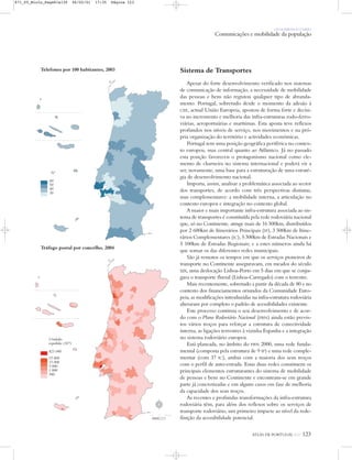 OS HOMENS E O MEIO
Comunicações e mobilidade da população
ATLAS DE PORTUGAL IGP 123
Sistema de Transportes
Apesar do forte desenvolvimento verificado nos sistemas
de comunicação de informação, a necessidade de mobilidade
das pessoas e bens não registou qualquer tipo de abranda-
mento. Portugal, sobretudo desde o momento da adesão à
CEE, actual União Europeia, apostou de forma forte e decisi-
va no incremento e melhoria das infra-estruturas rodo-ferro-
viárias, aeroportuárias e marítimas. Esta aposta teve reflexos
profundos nos níveis de serviço, nos movimentos e na pró-
pria organização do território e actividades económicas.
Portugal tem uma posição geográfica periférica no contex-
to europeu, mas central quanto ao Atlântico. Já no passado
esta posição favoreceu o protagonismo nacional como ele-
mento de charneira no sistema internacional e poderá vir a
ser, novamente, uma base para a estruturação de uma estraté-
gia de desenvolvimento nacional.
Importa, assim, analisar a problemática associada ao sector
dos transportes, de acordo com três perspectivas distintas,
mas complementares: a mobilidade interna, a articulação no
contexto europeu e integração no contexto global.
A maior e mais importante infra-estrutura associada ao sis-
tema de transportes é constituída pela rede rodoviária nacional
que, só no Continente, atinge mais de 16 500km, distribuídos
por 2 600km de Itinerários Principais (IP), 3 500km de Itine-
rários Complementares (IC), 5 300km de Estradas Nacionais e
5 100km de Estradas Regionais; e a estes números ainda há
que somar os das diferentes redes municipais.
São já remotos os tempos em que os serviços pioneiros de
transporte no Continente asseguravam, em meados do século
XIX, uma deslocação Lisboa-Porto em 5 dias em que se conju-
gava o transporte fluvial (Lisboa-Carregado) com o terrestre.
Mais recentemente, sobretudo a partir da década de 80 e no
contexto dos financiamentos oriundos da Comunidade Euro-
peia, as modificações introduzidas na infra-estrutura rodoviária
alteraram por completo o padrão de acessibilidades existente.
Este processo continua o seu desenvolvimento e de acor-
do com o Plano Rodoviário Nacional (PRN) ainda estão previs-
tos vários troços para reforçar a estrutura de conectividade
interna, as ligações terrestres à vizinha Espanha e a integração
no sistema rodoviário europeu.
Está planeada, no âmbito do PRN 2000, uma rede funda-
mental (composta pela estrutura de 9 IP) e uma rede comple-
mentar (com 37 IC), ambas com a maioria dos seus troços
com o perfil de auto-estrada. Estas duas redes constituem os
principais elementos estruturantes do sistema de mobilidade
de pessoas e bens no Continente e encontram-se em grande
parte já concretizadas e em alguns casos em fase de melhoria
da capacidade dos seus troços.
As recentes e profundas transformações da infra-estrutura
rodoviária têm, para além dos reflexos sobre os serviços de
transporte rodoviário, um primeiro impacte ao nível da rede-
finição da acessibilidade potencial.
Tráfego postal por concelho, 2004
Telefones por 100 habitantes, 2003
Nº
60
50
40
30
Unidades
expedidas (103)
421 040
35 000
15 000
5 000
1 000
500
N
0 25 50 km
871_05_Miolo_Pags81a130 06/02/01 17:35 Página 123
 