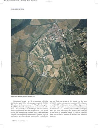 O PAÍS SOCIOECONÓMICO
Actividades da terra
Nesta última década, a área da SAU diminuiu 182 000ha
(4,5%), dos quais 739ha referentes a terras aráveis (31,5%).
Neste intervalo foram encerradas 34 600 explorações agríco-
las (7,7%), afectando principalmente as de dimensão infe-
rior a 5ha); contudo, a sua distribuição por área continua
muito desequilibrada: 55% tem menos de 2ha e 79% menos
de 5ha. Em contrapartida, as poucas explorações com 100ha
ou mais concentram mais de metade (53%) da SAU total. As
explorações agrícolas estão hoje muito melhor equipadas do
que em finais da década de 80. Apenas em dez anos
(1989/99), o número de tractores aumentou 27%, cifrando-
se em 168 500 unidades, isto é, em média, está presente 1
em cada 3 explorações; ou seja, no mesmo período, passou
de uma média de 3,3 tractores por cada 100ha de SAU para
4,4 o que revela uma significativa melhoria das condições
de mecanização, mais ainda porque foi também acompan-
hada por um ligeiro aumento de potência das máquinas
agrícolas.
Explorações agrícolas, Salvaterra de Magos, 1999
144 ATLAS DE PORTUGAL IGP
871_05_Miolo_Pags131a174 06/02/02 9:30 Página 144
 