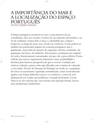 20 ATLAS DE PORTUGAL IGP
A Nação portuguesa encontrou no mar a causa primeira da sua
consolidação, deve aos oceanos o motivo da sua expansão universalista e vai
ter de continuar a retirar deles a força e a identidade que a forjou e
temperou, ao longo de quase nove séculos de existência. O mar poderá ser
também um potenciador pujante da economia portuguesa, mas é,
igualmente, merecedor de atenções de segurança colectiva, incluindo a da
população, dos bens e do ambiente. Estes pontos constituem um conjunto
de razões, historicamente concatenadas, em que vale a pena reflectir. É uma
reflexão que merece seguramente dimensões vastas, profundidade e
abertura, pelo interesse prospectivo de que se reveste. Contudo, por
motivos evidentes, apenas serão aqui afloradas com o intuito de estimular
o seu estudo. Na fase de formação de Portugal, no século XII, a população
do reino em nascimento é apontada, normalmente, como essencialmente
agrária, com franjas dedicadas à pesca e ao comércio e, como tal, sem
distinção do seu vizinho que justificasse o traçado da fronteira a Leste.
Trata-se de um conceito que, sem suscitar uma oposição frontal, merece
uma interpretação clarificadora.
A IMPORTÂNCIA DO MAR E
A LOCALIZAÇÃO DO ESPAÇO
PORTUGUÊS
NUNO VIEIRA MATIAS
 