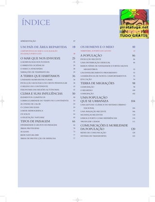 APRESENTAÇÃO 17
UM PAÍS DE ÁREA REPARTIDA 19
A IMPORTÂNCIA DO MAR E A LOCALIZAÇÃO
DO ESPAÇO PORTUGUÊS 20
O MAR QUE NOS ENVOLVE 25
A MORFOLOGIA DOS FUNDOS 25
CORRENTES OCEÂNICAS 26
O MAR E A ATMOSFERA 28
VARIAÇÕES DE TEMPERATURA 29
A TERRA QUE HABITAMOS 36
UNIDADES MORFOESTRUTURAIS 38
EVOLUÇÃO GEOLÓGICA DO OESTE PENINSULAR 38
O RELEVO DO CONTINENTE 43
FISIONOMIA DAS REGIÕES AUTÓNOMAS 43
CLIMA E SUAS INFLUÊNCIAS 50
ELEMENTOS CLIMÁTICOS 50
A IRREGULARIDADE DO TEMPO NO CONTINENTE 54
AS ONDAS DE CALOR 59
O CLIMA DAS ILHAS 59
A REDE HIDROGRÁFICA 61
OS SOLOS 64
A VEGETAÇÃO ‘NATURAL’ 65
TIPOS DE PAISAGEM 66
DIVERSIDADE E GRUPOS DE PAISAGEM 66
ÁREAS PROTEGIDAS 70
AS ILHAS 73
REDE NATURA 2000 77
ÁREAS DE PROTECÇÃO DE AVIFAUNA 77
OS HOMENS E O MEIO 80
TERRITÓRIO, SUPORTE DAS GENTES 82
A POPULAÇÃO 86
EVOLUÇÃO RECENTE 86
UMA DISTRIBUIÇÃO DESIGUAL 86
BAIXOS NÍVEIS DE NATALIDADE E FORTES SALDOS
MIGRATÓRIOS 93
UM ENVELHECIMENTO PROGRESSIVO 93
A EMERGÊNCIA DE NOVOS COMPORTAMENTOS 93
EDUCAÇÃO 94
TERRA DE MIGRAÇÕES 98
A EMIGRAÇÃO 98
O REGRESSO 100
A IMIGRAÇÃO 102
UMA POPULAÇÃO
QUE SE URBANIZA 104
UMA LEITURA ‘CLÁSSICA’ DO SISTEMA URBANO
NACIONAL 104
UMA AVALIAÇÃO RECENTE 106
MUDANÇAS RECENTES 110
LISBOA E PORTO COMO REFERÊNCIAS 110
‘PRODUZIR’ CIDADE 111
COMUNICAÇÕES E MOBILIDADE
DA POPULAÇÃO 120
REDES DE COMUNICAÇÃO 120
SISTEMA DE TRANSPORTES 123
ÍNDICE
 