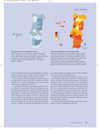 m2
4000 a 6940
2500 a 3999
<2500
Área desportiva útil por 1 000 habitantes, 2002
Inclui campos de jogos e pistas de atletismo, espaços cobertos, piscinas
cobertas e descobertas, mas exclui os campos de golfe e os novos estádios
do Euro 2004; evidencia um relativo bom índice de equipamento da maior
parte do país, excluindo as regiões mais povoadas e urbanas onde
a superfície desportiva útil por 1 000 habitantes é a mais reduzida
(inferior a 2 500m2).
Indicador de Qualidade de Desenvolvimento, 2002
Aprecia os resultados do processo de desenvolvimento regional, tendo em
conta 13 dos 15 Indicadores sectoriais considerados (não foram incluídos
os depósitos/créditos bancários e a área desportiva/1 000hab.). Por cada
indicador foram analisados os desempenhos regionais face à média do país
e ponderadas, numa escala de 1 a 3, as diferenças encontradas.
As ponderações mais elevadas correspondem às qualificações académica
e profissional, à população servida por ETAR e à percentagem de resíduos
tratados, ao consumo de electricidade e ao número de veículos/1 000 hab.
da às características do povoamento já assinaladas, mas também
ao facto de serem essas as regiões que mais beneficiam dos
dinheiros da forte emigração desde sempre aí registada.
Assim, se a mais elevada permilagem de superfície despor-
tiva útil existe em muitas sub-regiões do interior, podemos
concluir que o respectivo planeamento não teve em conta
dados básicos demográficos respectivos.
A permilagem de médicos, para além de evidenciar valo-
res elevados nas principais sub-regiões urbanas do país,
situação esperada, apresenta a restante distribuição bastante
incaracterística. A análise das permilagens dos profissionais
qualificados e dos licenciados reforça uma certa dicotomia
entre sub-regiões mais urbanas do litoral e sub-regiões do
interior, embora nestas seja evidente a importância dos pólos
universitários que explicam algumas permilagens mais eleva-
das de licenciados como nos casos das sub-regiões do Centro
e Norte e, também de iniciativas de dinamização económica
que explicam algumas permilagens de profissionais qualifica-
dos, como é o caso da Beira Interior Sul.
Existe então um país do litoral ocidental e sul, a que se acres-
centa o Alentejo Central, onde os indicadores configuram, pelo
menos, um estilo de vida francamente urbano, com melhores
indicadores clássicos de desenvolvimento, com mais dívidas
que aforros e uso acentuado de veículos privados; o país interior
tem menos dinâmica demográfica e por isso beneficia de mais
fácil acesso a serviços básicos, saneamento e tratamento de resí-
duos, ou a equipamentos, no caso, os desportivos, e talvez por
isso ainda usa menos o veículo privado, aforra mais do que gas-
ta, apresenta benefícios a explorar no futuro a partir de uma
população que também já tem acesso a educação superior e que
demonstra alguma iniciativa no sentido de uma nova fase de
desenvolvimento económico.
As Regiões Autónomas apresentam características entre o
Litoral e o Interior de Portugal Continental.
1,6
1,3
1
0,9
0,8
0,7
0,6
ATLAS DE PORTUGAL IGP 209
N
0 25 50 km
O PAÍS SOCIOECONÓMICO
Políticas do território
871_05_Miolo_Pags175a210 06/02/15 11:18 Página 209
 