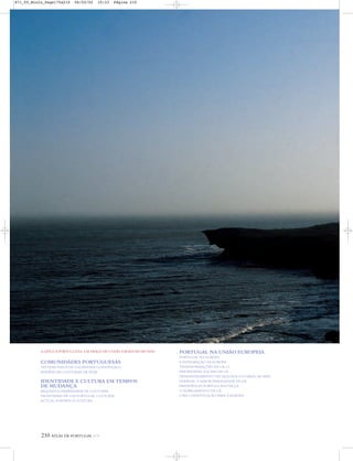 210 ATLAS DE PORTUGAL IGP
A LÍNGUA PORTUGUESA: UM TRAÇO DE UNIÃO À RODA DO MUNDO
COMUNIDADES PORTUGUESAS
TESTEMUNHOS DE UM PASSADO LONGÍNQUO
EVIDÊNCIAS CULTURAIS DE HOJE
IDENTIDADE E CULTURA EM TEMPOS
DE MUDANÇA
RIQUEZA E DIVERSIDADE DE CULTURAS
FRONTEIRAS DE UM PORTUGAL CULTURAL
ACTUAL SUPORTE À CULTURA
PORTUGAL NA UNIÃO EUROPEIA
PORTUGAL NA EUROPA
A INTEGRAÇÃO DA EUROPA
TRANSFORMAÇÕES NA UE-15
PRIORIDADES SOCIAIS DA UE
DESENVOLVIMENTO TECNOLÓGICO E NÍVEL DE VIDA
ENERGIA: A MAIOR FRAGILIDADE DA UE
PRESIDÊNCIA PORTUGUESA NA UE
O ALARGAMENTO DA UE
UMA CONSTITUIÇÃO PARA A EUROPA
871_05_Miolo_Pags175a210 06/02/02 10:33 Página 210
 