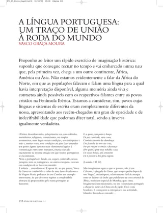 212 ATLAS DE PORTUGAL IGP
Proponho ao leitor um rápido exercício de imaginação histórica:
suponha que consegue recuar no tempo e vai embarcado numa nau
que, pela primeira vez, chega a um outro continente, África,
América ou Ásia. Não estamos evidentemente a falar da África do
Norte, em que as populações falavam e falam uma língua para a qual
havia interpretação disponível, alguma memória ainda viva e
contactos ainda possíveis com os respectivos falantes entre os povos
cristãos na Península Ibérica. Estamos a considerar, sim, povos cujas
línguas e sistemas de escrita eram completamente diferentes da
nossa, apresentando aos recém-chegados um grau de opacidade e de
indecifrabilidade que podemos dizer total, sendo a inversa
igualmente verdadeira.
A LÍNGUA PORTUGUESA:
UM TRAÇO DE UNIÃO
À RODA DO MUNDO
VASCO GRAÇA MOURA
O leitor, desembarcando, pela primeira vez, com soldados,
marinheiros, religiosos, comerciantes, ou simples
aventureiros, num lugar em tais condições, sem intérpretes à
mão e, muitas vezes, sem condições até para fazer entender
por gestos alguns aspectos mais elementares ligados à
comunicação entre seres humanos, estaria colocado
exactamente na mesma situação em que muitos portugueses
se encontraram.
Nem o português era falado, ou, sequer, conhecido, nessas
paragens, nem os portugueses, ou outros europeus, estavam
em condições de se fazerem entender.
E todavia… entendiam-se! E apesar de, ao que parece, Vasco
da Gama ter confundido o culto de uma deusa local com o
da Virgem Maria, podemos ler em Camões um exemplo
interessante, de que devemos registar a complexidade
abstracta da proposta feita pelo nauta português ao
Samorim:
E se queres, com pactos e lianças
De paz e amizade, sacra e nua,
Comércio consentir das abondanças
Das fazendas da terra sua e tua,
Por que cresçam as rendas e abastanças
(Por quem a gente mais trabalha e sua)
De vossos Reinos, será certamente
De ti proveito e dele glória ingente.
(Lusíadas, VII, 62)
Mas imaginemos agora o que se passava, não já em
Calecute, à chegada do Gama, que sempre podia dispor de
um ‘língua’, ou intérprete, relativamente fácil de arranjar
entre os falantes de árabe que pululavam na costa oriental de
África, muito em especial de Mombaça para cima.
Imaginemos um missionário, ou um comerciante português
a chegar às partes da China ou do Japão. Ou à costa
brasileira. E começarem a entregar-se à sua actividade,
falando e fazendo-se entender…
871_05_Miolo_Pags211a238 06/02/02 10:38 Página 212
 