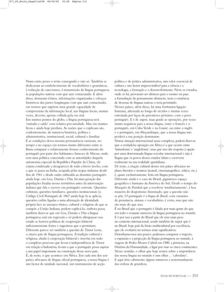 Num curto prazo o terão conseguido e não só. Também se
dedicaram ao estabelecimento de vocabulários e gramáticas,
à redacção de catecismos, à transmissão da língua portuguesa
às populações nativas com que iam contactando. E além
disso, deixaram relatos, informações organizadas e esboços
históricos das partes longínquas com que iam contactando,
em termos que supõem uma grande capacidade de
compreensão da informação local, nas línguas locais, muitas
vezes, decerto, apenas colhida pela via oral.
Em muitos pontos do globo, a língua portuguesa terá
‘entrado e saído’ com relativa precariedade. Mas em muitos
ficou e ainda hoje perdura. As razões que o explicam são,
evidentemente, de natureza histórica, política e
administrativa, institucional, social, cultural e familiar.
E as condições dessa mesma permanência variaram, no
tempo e no espaço em termos muito diferentes entre si.
Basta comparar o relativamente frouxo conhecimento do
português por parte dos habitantes chineses de Macau, onde,
sem uma política concertada com as autoridades daquela
autonomia especial da República Popular da China, ele
estaria condenado a desaparecer de todo a breve trecho, com
o que se passa na Índia, ocupada pelas tropas indianas desde
fins de 1961 e desde então subtraída ao domínio português:
ainda hoje, em Goa, Damão e Diu, há uma geração das
populações fixadas nesses territórios antes da intervenção
indiana que fala e escreve em português corrente. Questões
culturais, questões familiares, questões institucionais (o
Código Civil Português de 1867 ainda hoje lá se aplica),
questões enfim ligadas a uma afirmação de identidade
própria face ao mosaico étnico, cultural e religioso de que se
compõe a União Indiana, podem explicá-lo, embora possa
também dizer-se que em Goa, Damão e Diu a língua
portuguesa está em regressão e só poderá ultrapassar esse
estado se houver políticas de cooperação bilateral
suficientemente fortes e sugestivas que o permitam.
Diferente parece ser também a questão de Timor Leste,
o oitavo país de língua portuguesa. A tradição cultural e
religiosa, aliada à cooperação bilateral e inscrita em todo
o complexo processo que levou à independência de Timor
em relação à Indonésia, levam a que o português possa aspirar
a um papel importante na construção desse novo país.
É, de resto, o que acontece em África. Em cada um dos seis
países africanos de língua oficial portuguesa, a nossa língua é
um factor de unidade nacional, um instrumento de acção
política e de prática administrativa, um valor essencial de
cultura e um factor imprescindível para a ciência e a
tecnologia, a formação e o desenvolvimento. Nem os crioulos,
onde os há, provaram ser idóneos para o ensino ou para
a formulação do pensamento abstracto, nem a existência
de dezenas de línguas nativas o teria permitido.
Nesses países, além disso, há uma fortíssima ligação
humana, adensada ao longo de séculos e muitas vezes
estreitada por laços de parentesco próximo, com o povo
português. E é de supor, mau grado as oposições, por vezes
muito negativas para a nossa língua, entre o francês e o
português, em Cabo Verde e na Guiné, ou entre o inglês
e o português, em Moçambique, que a nossa língua não
perderá a sua posição dominante.
Numa situação internacional assaz complexa, poderá dizer-se
que a verdadeira oposição em África é a que ocorre entre
‘latinofonia’ e ‘anglofonia’, mas que isso diz respeito à opção
por uma determinada língua veicular internacional e não à
língua que os povos desses estados falam e escrevem
realmente na sua realidade quotidiana.
De resto, a criação cultural desses seis países africanos no
plano literário e noutros (teatral, cinematográfico, crítico, etc.)
é, quase exclusivamente, feita em língua portuguesa.
Diferente ainda é o caso do Brasil, gigantesco espaço
geográfico e humano da América do Sul. Desde o tempo do
Marquês de Pombal que a resolveu ‘totalitariamente’, à boa
maneira do despotismo iluminado, que a questão não
se põe. O português é a língua do Brasil, com variantes
de pronúncia, sintaxe e vocabulário, é certo, mas que não
são mais do que isso.
É no Brasil que o português é falado por mais gente do que
em todo o restante universo da língua portuguesa no mundo.
E é por isso a partir do Brasil que ele tem mais peso
no contexto internacional, sendo também de supor que é
no Brasil, hoje país da fusão multicultural por excelência,
que ele evoluirá em termos mais significativos.
Detenhamo-nos um pouco: podemos comparar o trajecto,
a expansão e a projecção da língua portuguesa no mundo, à
viagem de Pedro Álvares Cabral em 1500, a primeira, na
História da Humanidade, a ligar por mar os cinco continentes.
Nesse sentido, o olhar que hoje temos sobre a importância
das nossa língua no mundo é um olhar… ‘cabralino’.
E aqui têm cabimento alguns números a testemunharem
das ordens de grandeza.
ATLAS DE PORTUGAL IGP 213
871_05_Miolo_Pags211a238 06/02/02 10:38 Página 213
 
