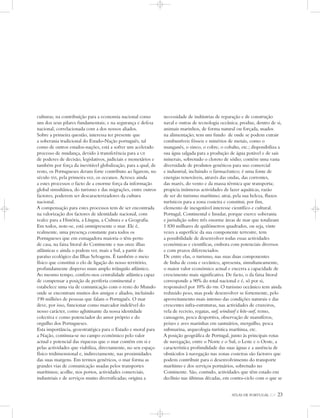 ATLAS DE PORTUGAL IGP 23
culturas; na contribuição para a economia nacional como
um dos seus pilares fundamentais; e na segurança e defesa
nacional, correlacionada com a dos nossos aliados.
Sobre a primeira questão, interessa ter presente que
a soberania tradicional do Estado-Nação português, tal
como de outros estados-nações, está a sofrer um acelerado
processo de mudança, devido à transferência para a UE
de poderes de decisão, legislativos, judiciais e monetários e
também por força da inevitável globalização, para a qual, de
resto, os Portugueses deram forte contributo ao ligarem, no
século XVI, pela primeira vez, os oceanos. Acresce ainda
a estes processos o facto de a enorme força da informação
global simultânea, do turismo e das migrações, entre outros
factores, poderem ser descaracterizadores da cultura
nacional.
A compensação para estes processos tem de ser encontrada
na valorização dos factores de identidade nacional, com
realce para a História, a Língua, a Cultura e a Geografia.
Em todos, note-se, está omnipresente o mar. Ele é,
realmente, uma presença constante para todos os
Portugueses que em esmagadora maioria o têm perto
de casa, na faixa litoral do Continente e nas onze ilhas
atlânticas e ainda o podem ver, mais a Sul, a partir do
paraíso ecológico das Ilhas Selvagens. É também o meio
físico que constitui o elo de ligação do nosso território,
profundamente disperso num amplo triângulo atlântico.
Ao mesmo tempo, confere-nos centralidade atlântica capaz
de compensar a posição de periferia continental e
estabelece uma via de comunicação com o resto do Mundo
onde se encontram muitos dos amigos e aliados, incluindo
190 milhões de pessoas que falam o Português. O mar
deve, por isso, funcionar como marcador indelével do
nosso carácter, como aglutinante da nossa identidade
colectiva e como potenciador do amor próprio e do
orgulho dos Portugueses.
Esta importância, geoestratégica para o Estado e moral para
a Nação, continua-se no campo económico pelo valor
actual e potencial das riquezas que o mar contém em si e
pelas actividades que viabiliza, directamente, no seu espaço
físico tridimensional e, indirectamente, nas proximidades
das suas margens. Em termos genéricos, o mar forma as
grandes vias de comunicação usadas pelos transportes
marítimos; acolhe, nos portos, actividades comerciais,
industriais e de serviços muito diversificadas; origina a
necessidade de indústrias de reparação e de construção
naval e outras de tecnologia oceânica; produz, dentro de si,
animais marinhos, de forma natural ou forçada, usados
na alimentação; tem um fundo de onde se podem extrair
combustíveis fósseis e minérios de metais, como o
manganês, o zinco, o cobre, o cobalto, etc.; disponibiliza a
sua água salgada para a produção de água potável e de sais
minerais, sobretudo o cloreto de sódio; contém uma vasta
diversidade de produtos genéticos para uso comercial
e industrial, incluindo o farmacêutico; é uma fonte de
energias renováveis, através das ondas, das correntes,
das marés, do vento e da massa térmica que transporta;
propicia inúmeras actividades de lazer aquáticas, razão
de ser do turismo marítimo; atrai, pela sua beleza, fluxos
turísticos para a zona costeira e constitui, por fim,
elemento de inesgotável interesse científico e cultural.
Portugal, Continental e Insular, porque exerce soberania
e jurisdição sobre três enorme áreas de mar que totalizam
1 830 milhares de quilómetros quadrados, ou seja, vinte
vezes a superfície da sua componente terrestre, tem
a possibilidade de desenvolver todas essas actividades
económicas e científicas, embora com potenciais diversos
e com prazos diferenciados.
De entre elas, o turismo, nas suas duas componentes
de linha de costa e oceânico, apresenta, simultaneamente,
o maior valor económico actual e encerra a capacidade de
crescimento mais significativa. De facto, o da faixa litoral
corresponde a 90% do total nacional e é, só por si,
responsável por 10% do PIB. O turismo oceânico tem ainda
reduzido peso, mas pode desenvolver se fortemente, pelo
aproveitamento mais intenso das condições naturais e das
crescentes infra-estruturas, nas actividades de cruzeiros,
vela de recreio, regatas, surf, windsurf e kite-surf, remo,
canoagem, pesca desportiva, observação de mamíferos,
peixes e aves marinhas em santuários, mergulho, pesca
submarina, arqueologia turística marítima, etc.
A posição geográfica de Portugal, junto às principais rotas
de navegação, entre o Norte e o Sul, o Leste e o Oeste, a
característica profundidade das suas águas e a ausência de
obstáculos à navegação nas zonas costeiras são factores que
podem contribuir para o desenvolvimento do transporte
marítimo e dos serviços portuários, sobretudo no
Continente. São, contudo, actividades que têm estado em
declínio nas últimas décadas, em contra-ciclo com o que se
 