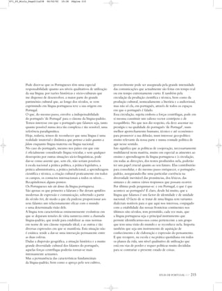 ATLAS DE PORTUGAL IGP 215
Pode dizer-se que os Portugueses têm uma especial
responsabilidade quanto aos níveis qualitativos de utilização
da sua língua: por razões históricas e sócio-culturais que
me dispenso de desenvolver, a maior parte do grande
património cultural que, ao longo dos séculos, se vem
exprimindo em língua portuguesa teve a sua origem em
Portugal.
O que, do mesmo passo, envolve a indispensabilidade
do português ‘de Portugal’ para o cânone da língua-padrão.
Temos interesse em que o português que falamos seja, tanto
quanto possível numa área tão complexa e tão sensível, uma
referência paradigmática.
Hoje, todavia, temos de reconhecer que uma língua é uma
realidade imaterial e dinâmica que pertence a todos quantos a
falam enquanto língua materna ou língua nacional.
No caso do português, mesmo nos países em que este
é oficialmente considerado língua veicular, e sem qualquer
desrespeito por outras situações sócio-linguísticas, pode
dar-se como assente que, sem ele, não seriam possíveis
à escala nacional a prática política, a prática legislativa, a
prática administrativa, a prática jurisdicional, a aprendizagem
científica e técnica, a criação cultural praticamente em todos
os campos, os contactos internacionais a todos os níveis…
Recapitulemos alguns pontos:
Os Portugueses não são donos da língua portuguesa.
São apenas os que primeiro a falaram e lhe deram aptidões
modernas de expressão e comunicação, sobretudo a partir
do século XVI, de modo a que ela pudesse proporcionar aos
seus falantes um relacionamento eficaz com o mundo
e uma determinada visão dele.
A língua tem características eminentemente evolutivas em
que se deparam tensões de vária natureza entre a chamada
língua-padrão, que tende para estabilizar as suas normas
em nome de um cânone reputado ideal, e as outras e tão
diversas expressões em que se manifesta. Esta situação não
é estática: tende a dar-se uma interacção permanente entre
as duas esferas.
Dadas a dispersão geográfica, a situação histórica e a muito
grande diversidade cultural dos falantes do português,
aquelas forças centrífugas poderão tornar-se mais
intensamente actuantes.
Mas a permanência das características fundamentais
da língua-padrão, bem como o apreço pelo seu cultivo,
provavelmente pode ser assegurada pela grande intensidade
das comunicações que actualmente são feitas em tempo real
ou em tempo extremamente curto. E também pela
circulação da produção científica e técnica, bem como da
produção cultural, nomeadamente a literária e a audiovisual,
mas não só ela, em português, através de todos os espaços
em que o português é falado.
Essa circulação, sujeita embora a forças centrífugas, pode em
si mesma constituir um valioso vector centrípeto e de
reequilíbrio. No que nos diz respeito, ela deve assentar no
prestígio e na qualidade do português ‘de Portugal’, num
melhor apetrechamento humano, técnico e até económico
para promover a sua difusão, num interesse geo-político
muito relevante da nossa parte e numa vontade política de
agir nesse sentido.
Isto significa que as políticas de cooperação, necessariamente
multilateral nesta matéria, muito em especial as atinentes ao
ensino e aprendizagem da língua portuguesa e à circulação,
em todas as direcções, dos textos produzidos nela, poderão
ter um papel crucial quanto ao seu futuro. Elas contribuirão
para consolidar, e do mesmo passo enriquecer, o português-
padrão, assegurando-lhe uma particular coerência na
diversidade inevitável das pronúncias, dos léxicos, das
sintaxes e de outros vários tropismos que possam ocorrer.
Por último pode perguntar-se: e em Portugal, o que é que
acontece ao português? É claro, desde há muito, que a
língua que falamos é um factor de identidade e de unidade
nacional. O facto de se tratar de uma língua sem variantes
dialectais notáveis para o que aqui nos interessa, conjugado
com a estabilidade das nossas fronteiras continentes nos
últimos oito séculos, tem permitido, cada vez mais, que
a língua portuguesa seja o principal instrumento que
permite identificarmo-nos como pertencente a um grupo
que tem uma visão do mundo e se reconhece nela. Importa
também que seja um instrumento de aquisição de
conhecimento e de elaboração e expressão do pensamento.
E que recupere, na escola e na prática quotidiana em todos
os planos da vida, um nível qualitativo de utilização que
está em vias de perder e requer políticas muito decididas
para se contrariar o presente estado de coisas.
871_05_Miolo_Pags211a238 06/02/02 10:38 Página 215
 