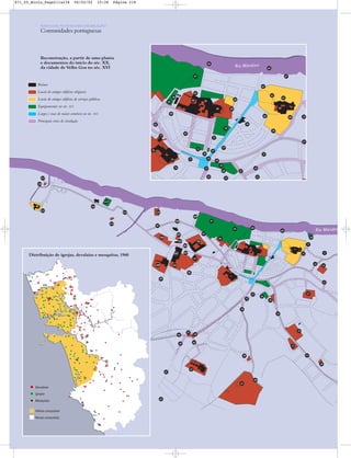 Rio Mandov
Ruínas
Perímetros de antigos edifícios religiosos
Perímetros de antigos edifícios de serviços públicos
Equipamentos no Séc. XVI
Largos e ruas de maior comércio no Sec. XVI
Eixos principais de circulação
(a ponteado os mais importantes,
a cheio os existentes na actualidade)
Rio Mandovi
Devalaias
Igrejas
Velhas conquistas
Novas conquistas
Mesquitas
Distribuição de igrejas, devalaias e mesquitas, 1960
Rio Mandovi
Reconstrução, a partir de uma planta
e documentos do início do séc. XX,
da cidade de Velha Goa no séc. XVI
Distribuição de igrejas, devalaias e mesquitas, 1960
PORTUGAL NUM MUNDO DE RELAÇÃO
Comunidades portuguesas
86
82
85
83
84
66
103
100
99
98
95
94
92
93
95
107
106
115
116
117
114
111
113
112
108
110
109
105
104
62
68
67
65
87
86
66
88
89
91
77
73
76
90
64
70
72
55
54
56
71
60 15
13
17
18
20
5152
53
19
57
58
59
61
6369
12
11
10
8
9
14
13
30
31
23
96
97
102
101
32
33
41
49
46
47
48
40
34
38
39
37
35
36
50
42
43
44
45
21
16
81
74
75
22
Ruínas
Locais de antigos edifícios religiosos
Locais de antigos edifícios de serviços públicos
Equipamentos no séc. XVI
Largos e ruas de maior comércio no séc. XVI
Principais eixos de circulação
871_05_Miolo_Pags211a238 06/02/02 10:38 Página 218
 