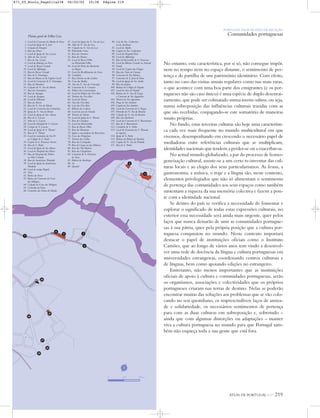 500 m
N
vi
ATLAS DE PORTUGAL IGP 219
1. Local do Convento da Madre de Deus
2. Local da Igreja de S. José
3. Calçada de Daugim
4. Rua das Flores
5. Local da Igreja de Sta. Luzia
6. Adro de Sta. Luzia
7. Rua de Sta. Luzia
8. Local da Balança ou Pezo
9. Local do Bazar Grande
10. Local da Alfândega
11. Rua do Bazar Grande
12. Rua de S. Domingos
13. Rua do Monte ou do Vigário Geral
14. Local do Convento de S. Domingos
15. Rua do Mandovi
16. Calçada de N. Sra do Monte
17. Rua dos Surradores
18. Rua do Açougue
19. Local do Açougue
20. Local do Tribunal
21. Rua da Árvore
22. Rua da N. Sra do Monte
23. Local do Convento das Carmelitas
24. Igreja da N. Sra do Monte
25. Local da Igreja de Sto. Amaro
26. Rua de S. Lázaro
27. Adro de S. Lázaro
28. Local do Hospital de S. Lázaro
29. Campo de S. Lázaro
30. Local da Igreja de S. Thomé
31. Rua de S. Thomé
32. Local do seminário da Sta Fé
ou Colégio de S. Paulo
33. Capela de S. Francisco Xavier
34. Rua de S. Paulo
35. Local da Igreja de Sto Aleixo
36. Local do Hospital dos Pobres
37. Rua do Hospital dos Pobres
ou Mão Cortada
38. Rua da Santíssima Trindade
39. Local da Igreja da Santíssima
Trindade
40. Local do antigo Pagode
41. Tirta
42. Ruína da Forca
43. Ruína do Convento da Cruz
dos Milagres
44. Calçada da Cruz dos Milagres
45. Caminho da Forca
46. Caminho das Portas de Moula
47. Local da Igreja da N. Sra da Luz
48. Adro da N. Sra da Luz
49. Calçada da N. Sra da Luz
50. Pelourinho Novo
51. Rua dos Ourives
52. Rua dos Pannos
53. Local do Bazar Velho
ou Pelourinho Velho
54. Local da Porta dos Bachareis
ou Baçaes
55. Local do Recolhimento da Serra
56. Cemitério
57. Rua Direita ou dos Leilões
58. Casa das Bullas
59. Arco da N. Sra da Conceição
60. Convento de S. Caetano
61. Palácio dos Governadores
62. Local do Palácio dos Vice-Reis
63. Terreiro dos Vice-Reis
64. Local do Tronco
65. Arco dos Vice-Reis
66. Cais dos Vice-Reis
67. Ribeira das Galeras
68. Local da casa do Senado
69. Terreiro de Sabaio
70. Local da Igreja de S. Thomé
71. Rua do Crucifixo
72. Local da Misericórdia
73. Rua do Bazar Velho
74. Rua dos Banianes
75. Igreja e casa professa do Bom Jesus
76. Casa dos Peregrinos
77. Terreiro dos Gallos
78. Rua dos Carregados
79. Rua da Graça ou das Mónicas
80. Rua das Três Boticas
81. Rua dos Chapeleiros
82. Convento de S. Francisco
de Assiz
83. Palácio do Arcebispo
84. Sé
85. Quartel
86. Cais de Sta. Catharina
ou do Arcebispo
87. Local do Aljube
88. Capela de Sta. Catharina
89. Local do Hospital Real
90. Local da Alfândega
91. Rua do Bazarinho de S. Francisco
92. Local da Ribeira Grande ou Arsenal
93. Estufa
94. Local da Capela das Chagas
95. Rua das Naus de Ormuz
96. Convento de Sta Mónica
97. Convento de S. João de Deus
98. Local da Igreja de Sto André
99. Rua dos Judeus
100. Ruínas do Colégio do Populo
101. Local do Arco do Populo
102. Ruínas de N. Sra da Graça
e Convento de Sto Agostinho
103. Terreiro de Sto Agostinho
104. Praça de Sto António
105. Capela de Sto António
106. Local do Convento de S. Roque
107. Priorado da N. Sra do Rosário
108. Calçada da N. Sra do Rosário
109. Beco dos Bachareis
110. Local do Convento de S. Boaventura
111. Rua de S. Boaventura
112. Cemitério de S. Pedro
113. Local do Convento de S. Thomás
de Aquino
114. Igreja de S. Pedro
115. Ruínas do Palácio de Panelim
116. Capela da N. Sra da Piedade
117. Rua de S. Pedro
Planta geral de Velha Goa
PORTUGAL NUM MUNDO DE RELAÇÃO
Comunidades portuguesas
No entanto, esta característica, por si só, não consegue impôr,
nem no tempo nem no espaço distante, o sentimento de per-
tença e de partilha de um património identitário. Com efeito,
tanto no caso das visitas anuais regulares como nas mais raras,
o que acontece com uma boa parte dos emigrantes (e os por-
tugueses não são caso único) é uma espécie de duplo desenrai-
zamento, que pode ser colmatado numa terceira cultura, ou seja,
numa sobreposição das influências culturais trazidas com as
que são recebidas, conjugando-se este somatório de maneiras
muito próprias.
No fundo, estas terceiras culturas são hoje uma característi-
ca cada vez mais frequente no mundo multicultural em que
vivemos, desempenhando em crescendo o necessário papel de
mediadoras entre referências culturais que se multiplicam,
identidades nacionais que tendem a perder-se ou a exacerbar-se.
No actual mundo globalizado, a par do processo de homo-
geneização cultural, assiste-se a um certo re-inventar das cul-
turas locais e ao elogio dos seus particularismos. As festas, a
gastronomia, a música, o traje e a língua são, neste contexto,
elementos privilegiados que não só alimentam o sentimento
de pertença das comunidades aos seus espaços como também
sustentam a riqueza da sua memória colectiva e fazem a pon-
te com a identidade nacional.
Se dentro do país se verifica a necessidade de fomentar e
explorar o significado de todas estas expressões culturais, no
exterior essa necessidade será ainda mais urgente, quer pelos
laços que nunca deixarão de unir as comunidades portugue-
sas à sua pátria, quer pela própria posição que a cultura por-
tuguesa conquistou no mundo. Neste contexto importará
destacar o papel de instituições oficiais como o Instituto
Camões, que ao longo de vários anos tem vindo a desenvol-
ver uma rede de docência da língua e cultura portuguesas em
universidades estrangeiras, coordenando centros culturais e
de línguas, bem como apoiando edições no estrangeiro.
Entretanto, não menos importantes que as instituições
oficiais de apoio à cultura e comunidades portuguesas, serão
os organismos, associações e colectividades que os próprios
portugueses criaram nas terras de destino. Nelas se poderão
encontrar muitas das soluções aos problemas que se vão colo-
cando no seu quotidiano, os imprescindíveis laços de amiza-
de e solidariedade, os necessários sentimentos de pertença
para com as duas culturas em sobreposição e, sobretudo –
ainda que com algumas distorções ou adaptações – manter
viva a cultura portuguesa no mundo para que Portugal tam-
bém não esqueça toda a sua gente que está fora.
26
28
25
24
4
3
6
5
7
2
1
29
27
N
0 125 250 m
871_05_Miolo_Pags211a238 06/02/02 10:38 Página 219
 