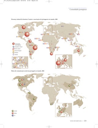 ATLAS DE PORTUGAL IGP 221
PORTUGAL NUM MUNDO DE RELAÇÃO
Comunidades portuguesas
Associações
de portugueses
Conselheiro cultural
Centro cultural
Centro de línguas
Cátedras
Leitores
2
2
156
55
58
42
137
23
24
9
611
101
1
2 11
2 240
59
19
23
19
1
1
4
3
1
1
1
1 1
1
1
1
1
1
1
1
2
2
2
3
3
3
1
1
2
1
1
1
110
3
1
3
33
11
3
33
22
1 11 11
11 11 11
11
22
21 55
21 11
1 33
66
1 21 11 99
1 11 11 11
11
11 11
11 11
11 11
11 11
11 11 11
11 11 11
11 11
11
11
11
1111
11 33 44 11 33 44
11 11 22
11 11 44
11 11 55
111
1111
1 11
1 51
Presença cultural do Instituto Camões e associações de portugueses no mundo, 2004
Meios de comunicação social em português no mundo, 2004
412
9 6
6
6
7
2
1
1 1
1
1
1
2
35 6
2
2
1
1
3
3
2
Jornais
Rádios
TV
871_05_Miolo_Pags211a238 06/02/02 10:38 Página 221
 