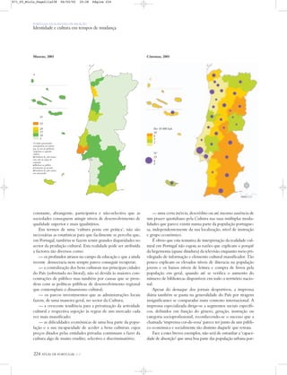 224 ATLAS DE PORTUGAL IGP
PORTUGAL NUM MUNDO DE RELAÇÃO
Identidade e cultura em tempos de mudança
constante, abrangente, participativa e não-selectiva que as
sociedades conseguem atingir níveis de desenvolvimento de
qualidade superior e mais igualitários.
Em termos de uma ‘cultura posta em prática’, não são
necessárias as estatísticas para que facilmente se perceba que,
em Portugal, também se fazem sentir grandes disparidades no
sector da produção cultural. Esta realidade pode ser atribuída
a factores tão diversos como:
— os profundos atrasos no campo da educação e que a ainda
recente democracia nem sempre parece conseguir recuperar;
— a centralização dos bens culturais nas principais cidades
do País (sobretudo no litoral), não só devida às maiores con-
centrações de público mas também por causas que se pren-
dem com as políticas públicas de desenvolvimento regional
que contemplam o dinamismo cultural;
— os parcos investimentos que as administrações locais
fazem, de uma maneira geral, no sector da Cultura;
— a crescente tendência para a privatização da actividade
cultural e respectiva sujeição às regras de um mercado cada
vez mais massificado;
— as dificuldades económicas de uma boa parte da popu-
lação e a sua incapacidade de aceder a bens culturais cujos
preços ditados pelas entidades privadas continuam a fazer da
cultura algo de muito erudito, selectivo e discriminatório;
— uma certa inércia, descrédito ou até mesmo ausência de
um prazer quotidiano pela Cultura nas suas múltiplas moda-
lidades que parece existir numa parte da população portugue-
sa, independentemente da sua localização, nível de instrução
e grupo económico.
É obvio que esta tentativa de interpretação da realidade cul-
tural em Portugal não esgota as razões que explicam o porquê
da hegemonia (quase ditadura) da televisão enquanto meio pri-
vilegiado de informação e elemento cultural massificador. Tão
pouco explicam os elevados níveis de iliteracia na população
jovem e os baixos níveis de leitura e compra de livros pela
população em geral, quando até se verifica o aumento do
número de bibliotecas disponíveis em todo o território nacio-
nal.
Apesar do destaque dos jornais desportivos, a imprensa
diária também se pauta na generalidade do País por tiragens
insignificantes se comparadas num contexto internacional. A
imprensa especializada dirige-se a segmentos sociais específi-
cos, definidos em função do género, geração, instrução ou
categoria socioprofissional, reconhecendo-se o sucesso que a
chamada ‘imprensa cor-de-rosa’ parece ter junto de um públi-
co económica e socialmente tão distinto daquele que retrata.
Face a estes breves exemplos, não será de estranhar a ‘capaci-
dade de absorção’ que uma boa parte das população urbana por-
Museus, 2001 Cinemas, 2001
Os dados apresentados
correspondem aos museus
que, no ano de referência,
cumpriam os seguintes
critérios:
Existência de, pelo menos,
uma sala ou espaço de
exposição.
Abertura ao público,
permanente ou sazonal.
Existência de, pelo menos,
um conservador.
Por 10 000 hab.
10
4
3
2
Nº
35
9
2
Nº
53
20
15
10
5
N
0 25 50 km
871_05_Miolo_Pags211a238 06/02/02 10:38 Página 224
 