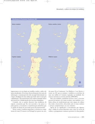 ATLAS DE PORTUGAL IGP 225
PORTUGAL NUM MUNDO DE RELAÇÃO
Identidade e cultura em tempos de mudança
tuguesa parece ter em relação aos modelos, modas e estilos cul-
turais massificados. Os recentes desenvolvimentos dos meios de
informação e comunicação têm tido um papel determinante na
criação e divulgação de uma cultura que tende cada vez mais para
a globalização e descaracterização local, embora deixando nichos
que favorecem o fortalecimento dos seus laços identitários.
Contudo, não se podem dissociar estas tendências do
suporte consumista que lhe está associado e tão pouco se
pode ignorar o crescimento e a transformação urbanística que
as cidades do litoral, de um modo geral, têm demonstrado.
Neste cenário é também importante a referência ao surgi-
mento de mais 33 museus em Portugal em apenas um ano,
dos quais 30 no Continente, 2 na Madeira e 1 nos Açores, a
somar aos 201 que já existiam; e também ao acréscimo de
mais um milhão de visitantes registados na totalidade dos
museus nacionais no mesmo período (2000/2001).
Para esta realidade contribuirão factores como a crescente
procura do turismo e de visitas escolares, mas também o evi-
dente esforço de modernização que estes espaços de cultura
têm vindo a desenvolver, oferecendo cada vez mais conforto
e serviços complementares aos seus visitantes.
Apesar de ser significativo o investimento que algumas
vilas e cidades de menor dimensão estão a fazer no sector da
cultura, o protagonismo continua a pertencer às duas grandes
Palácios e paços
Antas e menires
Capelas e igrejas
Fortes, castelos e torres
Distribuição do Património Classificado, 2004
N
0 25 50 km
871_05_Miolo_Pags211a238 06/02/02 10:46 Página 225
 