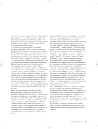 ATLAS DE PORTUGAL IGP 25
que é já vítima, em termos de saúde e de produtividade, de
práticas passadas pouco cuidadosas, não planeadas, não
integradas, nem cientificamente investigadas. Estas são
precauções a tomar para não seguirmos o exemplo negativo
de muitas partes do mundo, envolvidas numa espiral
descendente de degradação do mar.
A investigação e as ciências do mar são essenciais à
protecção ambiental do oceano e tornam-se igualmente
indispensáveis à exploração económica e ao seu uso para
fins de segurança e de defesa. É uma necessidade evidente,
se atentarmos na circunstância de o oceano continuar a ser
razoavelmente desconhecido, apesar de usado desde longa
data. Faz-se mesmo a comparação dos 5% a 7% do fundo
dos oceanos cobertos por imagens ópticas ou acústicas com
o disponível conhecimento integral da superfície da Lua…
Hoje, tal como no passado histórico, não pode haver
investigação científica nem desenvolvimento das
economias baseadas no ambiente marinho sem liberdade
do uso do mar e sem a interdição desse espaço a actividades
condenadas pela lei internacional. Para isso, cada estado
costeiro de per si estende a autoridade soberana, ou apenas
a jurisdição, as áreas da sua competência, da mesma forma
que os estados, enquanto comunidade global, procuram
velar pelo cumprimento da lei internacional no alto mar,
ou seja, no grande espaço não sujeito a qualquer vínculo
de um só estado. Além disso, o mar pode também ser palco
de conflitos violentos entre estados, originados por disputas
de interesses cujo objecto tanto pode radicar nele como
em terra.
Existe, pois, a necessidade de os estados costeiros
preservarem a sua segurança e defesa contra riscos
e ameaças configuráveis no mar. Aqueles e estas têm, com
os tempos, vindo a tornar-se mais amplos, imprevisíveis
e intensos, mesmo fora dos quadros de conflito, como, por
exemplo, o terrorismo, a pirataria, o tráfico de armas, de
drogas e de pessoas, a imigração clandestina, o derrame
acidental ou intencional de substâncias perigosas, etc.
Também as ameaças clássicas impõem a necessidade de
serem dissuadidas ou contrariadas pela força, o que leva os
estados a considerarem, isoladamente ou em alianças,
o estabelecimento de uma componente marítima da sua
defesa.
Portugal não pode constituir excepção, por ser um estado
soberano, quase arquipelágico, detentor de vastas áreas
marítimas de grande importância geoestratégica e
económica e ainda por ter a responsabilidade de uma longa
linha de fronteira marítima da UE. Precisa, por isso,
de exercer autoridade no mar, em missões de paz diárias,
fazendo cumprir a sua lei e também a internacional, e de
proteger os utilizadores do mar dos efeitos agressivos do
ambiente marinho, assim como tem necessidade de estar
preparado para, isoladamente, ou como membro das
alianças que integra, defender os interesses que lhe são
próprios, dentro das suas alargadas fronteiras de defesa.
Ao seguir-se, assim, o percurso histórico de Portugal,
desenhado a partir da posição geográfica de finisterra,
verificamos que o mar esteve presente, de forma marcante,
na estruturação inicial do país, como elemento aglutinante
das suas gentes, como meio de rotura do isolamento
comercial e técnico-científico a que a geografia continental
o obrigava e como factor de mais valias estratégicas
da reconquista cristã. Depois, a posição de frente atlântica
do território, a morfologia da costa, a opção estratégica do
mar, a sabedoria, a organização e a coragem das suas gentes
constituíram a plataforma de lançamento para a gesta
dos descobrimentos. O Mar, transformado por nós em
Oceano, foi caminho de expansão, de encontro de culturas
e de engrandecimento do Povo que não quis caber
no ‘berço em que nasceu’.
Hoje, o Mar-Oceano assume nova importância vital para
a Nação ao oferecer-lhe a marca de identidade que a
distingue numa região e num mundo em homogeneização
e ao proporcionar-lhe recursos económicos inesgotáveis.
O Mar foi, é e será generoso para os Portugueses, mas
exige deles uma contrapartida importante. A de ser
protegido contra novas e velhas ameaças, provenientes quer
de prevaricadores compulsivos, quer de cidadãos ignorantes
do ambiente.
Foi nessa linha de rumo que o Mar da nossa geografia
ligou o passado de Portugal ao seu presente e vai, se nós
quisermos, ser a ponte oceânica para um futuro de boa
esperança.
 