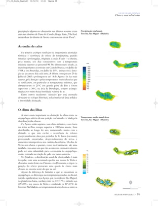 UM PAÍS DE ÁREA REPARTIDA
Clima e suas influências
precipitação alguma vez observados nos últimos sessenta a cem
anos nos distritos de Viana do Castelo, Braga, Porto, Vila Real,
no nordeste do distrito de Aveiro e no noroeste do de Viseu”.
As ondas de calor
De tempos a tempos verificam-se importantes anomalias
térmicas e ocorrência de ‘crises’ de temperatura; quando
intensas e prolongadas, originam as ondas de calor – se duram,
pelo menos, seis dias consecutivos com a temperatura
máxima superior ao percentil 90. No último meio século, as
mais importantes ocorreram em Castelo Branco, em Julho de
1954, e em Amareleja, em Julho de 1991, ambas com a dura-
ção de dezanove dias cada uma. A última começou em 29 de
Julho de 2003 e prolongou-se até 14 de Agosto: foi das mais
severas, pela duração e pelas temperaturas muito elevadas que
se verificaram, em particular as temperaturas mínimas, que
ultrapassaram os 25ºC em grande parte do País e foram
superiores a 30ºC na área de Portalegre, sempre acompa-
nhadas por muito baixa humidade relativa do ar.
Entre outros incidentes causados por esta anomalia
destacam-se os fogos florestais, pela extensão de área ardida e
a intensidade alcançada.
O clima das Ilhas
A marca mais importante na distinção do clima entre os
arquipélagos advém da sua posição em latitude e é dada pela
distribuição das chuvas.
Os Açores estão sujeitos a um clima atlântico, com chuva
em todas as ilhas, sempre superior a 1 000mm anuais, bem
distribuídas ao longo do ano, aumentando muito com a
altitude, o que não exclui a ocorrência de valores
excepcionalmente altos por períodos de 24 horas (ou mais),
provocando enxurradas, desprendimentos de terras e
aumentos intempestivos nos caudais das ribeiras. Os dias de
Verão sem chuva e quentes, como no Continente, são uma
raridade e nos anos em que eles acontecem em maior número
pode ser uma calamidade para a economia do arquipélago,
muito centrada na criação de gado em pastos naturais.
Na Madeira, a distribuição anual da pluviosidade é mais
irregular, com uma acentuada quebra nos meses de Verão e
chuvadas muito fortes no Outono e na Primavera; o vigor e a
posição do relevo provocam uma queda de chuva mais
elevada na encosta norte do que na sul.
Apesar da diferença de latitudes a que se encontram os
arquipélagos, as diferenças nas temperaturas médias, no litoral,
não são significativas: nos Açores, por exemplo em São Miguel,
na plataforma baixa, oscilam entre os 15º-17ºC, subindo aos
22º-23ºC, nos meses de Verão e rondando os 12º-13ºC de
Inverno. Na Madeira, as temperaturas desenvolvem-se entre as
Precipitação total anual.
Terceira, São Miguel e Madeira
mm
5 000
3 800
3 400
3 000
2 600
2 200
1 800
1 400
1 000
800
600
500
400
Temperatura média anual do ar.
Terceira, São Miguel e Madeira
0C
20
19
18
17
16
15
14
13
12
11
10
ATLAS DE PORTUGAL IGP 59
N
0 25 50 km
871_05_Miolo_Pags1a80 06/02/01 15:45 Página 59
 