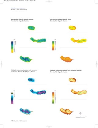 60 ATLAS DE PORTUGAL IGP
UM PAÍS DE ÁREA REPARTIDA
Clima e suas influências
Precipitação total nos meses de Inverno.
Terceira, São Miguel e Madeira
Precipitação total nos meses de Verão.
Terceira, São Miguel e Madeira
Média da temperatura mínima do ar nos meses
de Inverno. Terceira, São Miguel e Madeira
Média da temperatura máxima do ar nos meses de Verão.
Terceira, São Miguel e Madeira
mm
1 800
1 400
1 200
1 000
800
600
500
400
300
200
mm
600
500
400
300
200
150
100
50
0C
24
23
22
21
20
19
18
17
16
15
0C
13
12
11
10
9
8
7
6
5
4
N
0 25 50 km
871_05_Miolo_Pags1a80 06/02/01 15:45 Página 60
 