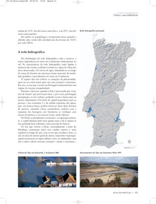 ATLAS DE PORTUGAL IGP 61ATLAS DE PORTUGAL IGP 61
UM PAÍS DE ÁREA REPARTIDA
Clima e suas influências
médias de 15ºC dos três meses mais frios e a de 22ºC dos três
meses mais quentes.
Em ambos os arquipélagos a temperatura desce quando a
altitude sobe, tendo sido calculado um decréscimo de 0,6ºC
por cada 100 m.
A rede hidrográfica
Na distribuição da rede hidrográfica volta a notar-se a
maior importância no norte do Continente relativamente ao
sul. As características da rede hidrográfica estão ligadas à
natureza das rochas, acidentes tectónicos e tipos de clima das
áreas atravessadas. Os cursos de água, instalando-se ao longo
de zonas de fractura são um traço muito marcante do mode-
lado granítico, especialmente no norte do Continente
O regime dos rios reflecte as variações da pluviosidade,
quer no seu total anual, quer nas suas variações estacionais.
Por isso, os rios que correm em Portugal Continental têm um
regime de enorme irregularidade.
Durante o Inverno, quando o País é atravessado por ‘rosá-
rios de frentes’ que provocam forte e, por vezes, prolongada
precipitação, os rios ‘sobem’, podendo ocorrer cheias mais ou
menos importantes. Um facto de capital importância para as
pessoas e sua economia é o da subida repentina das águas,
que, em poucas horas, podem elevar-se umas duas dezenas
de metros, causando cheias catastróficas; embora com a
expansão das barragens este fenómeno se verifique com
menos frequência e em menor escala, ainda subsiste.
No Verão, as precipitações escasseiam e a evaporação aumen-
ta: o caudal diminui tanto mais quanto mais a sul se situam os
rios, podendo ficar reduzidos a uma sucessão de charcos.
Os rios que correm a Oeste, nomeadamente a norte do
Mondego, contrastam, pelos seus caudais maiores e mais
regulares ao longo do ano, com os rios que circulam a leste e a
sul, em áreas de menor queda de chuva e mais forte evaporação:
aqueles pertencem ao regime atlântico; estes, ao mediterrânico; mas
uns e outros sofrem enormes variações – anuais e estacionais –
Cheias do Tejo em Santarém, 7 de Janeiro 2001 Assoreamento do Tejo em Santarém, Maio 1997
Rede hidrográfica principal
N
0 25 50 km
871_05_Miolo_Pags1a80 06/02/01 15:45 Página 61
 
